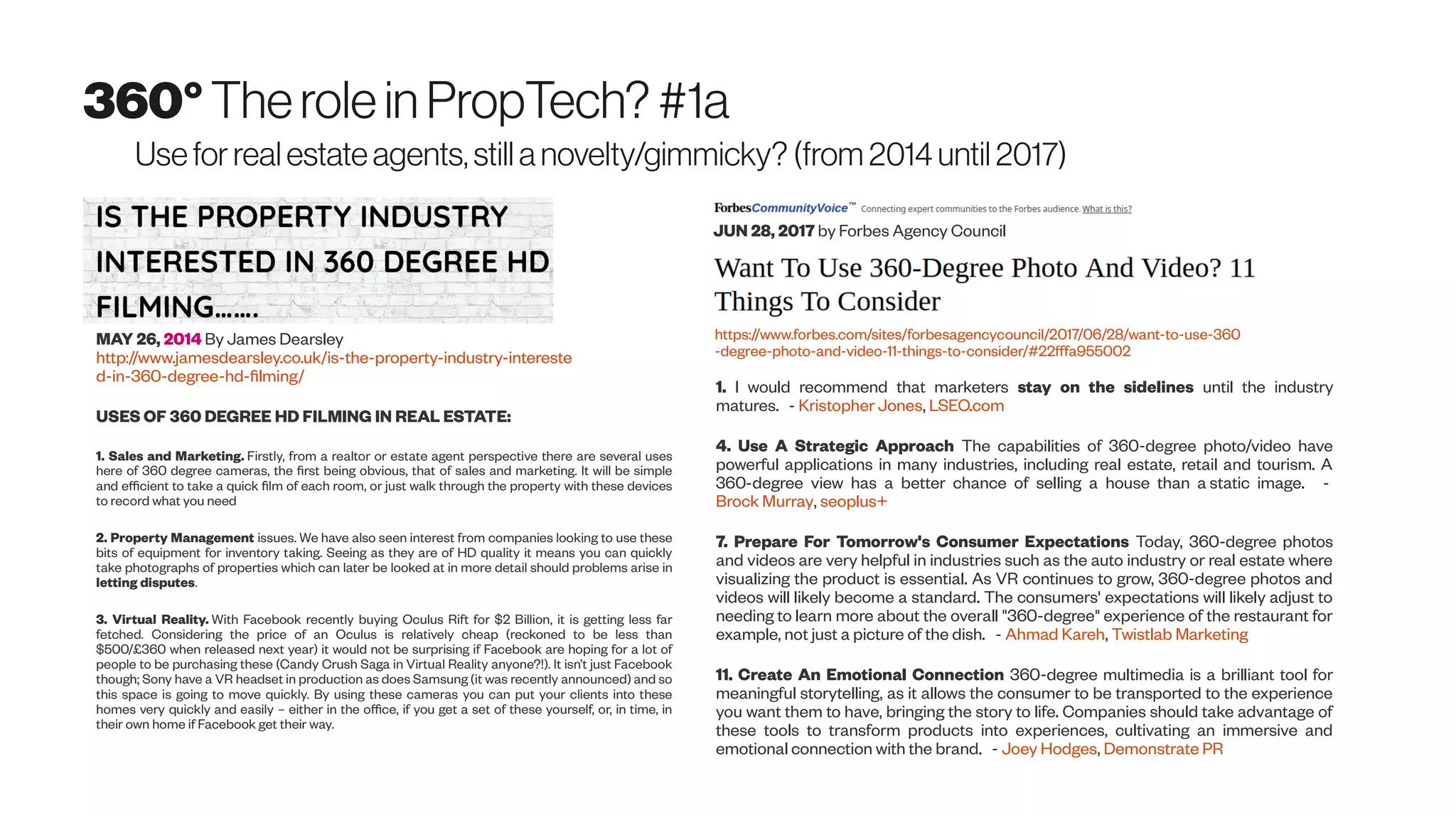 360°Therolein PropTech? #1a
Usefor real estate agents, still a novelty/gimmicky? (from 2014 until 2017)
MAY 26, 2014 By James Dearsley
http://www.jamesdearsley.co.uk/is-the-property-industry-intereste
d-in-360-degree-hd-filming/
USES OF 360 DEGREE HD FILMING IN REAL ESTATE:
1. Sales and Marketing. Firstly, from a realtor or estate agent perspective there are several uses
here of 360 degree cameras, the first being obvious, that of sales and marketing. It will be simple
and efficient to take a quick film of each room, or just walk through the property with these devices
to record what you need
2. Property Management issues. We have also seen interest from companies looking to use these
bits of equipment for inventory taking. Seeing as they are of HD quality it means you can quickly
take photographs of properties which can later be looked at in more detail should problems arise in
letting disputes.
3. Virtual Reality. With Facebook recently buying Oculus Rift for $2 Billion, it is getting less far
fetched. Considering the price of an Oculus is relatively cheap (reckoned to be less than
$500/£360 when released next year) it would not be surprising if Facebook are hoping for a lot of
people to be purchasing these (Candy Crush Saga in Virtual Reality anyone?!). It isn’t just Facebook
though; Sony have a VR headset in production as does Samsung (it was recently announced) and so
this space is going to move quickly. By using these cameras you can put your clients into these
homes very quickly and easily – either in the office, if you get a set of these yourself, or, in time, in
their own home if Facebook get their way.
https://www.forbes.com/sites/forbesagencycouncil/2017/06/28/want-to-use-360
-degree-photo-and-video-11-things-to-consider/#22fffa955002
1. I would recommend that marketers stay on the sidelines until the industry
matures. - Kristopher Jones, LSEO.com
4. Use A Strategic Approach The capabilities of 360-degree photo/video have
powerful applications in many industries, including real estate, retail and tourism. A
360-degree view has a better chance of selling a house than a static image. -
Brock Murray, seoplus+
7. Prepare For Tomorrow's Consumer Expectations Today, 360-degree photos
and videos are very helpful in industries such as the auto industry or real estate where
visualizing the product is essential. As VR continues to grow, 360-degree photos and
videos will likely become a standard. The consumers' expectations will likely adjust to
needing to learn more about the overall "360-degree" experience of the restaurant for
example, not just a picture of the dish. - Ahmad Kareh, Twistlab Marketing
11. Create An Emotional Connection 360-degree multimedia is a brilliant tool for
meaningful storytelling, as it allows the consumer to be transported to the experience
you want them to have, bringing the story to life. Companies should take advantage of
these tools to transform products into experiences, cultivating an immersive and
emotional connection with the brand. - Joey Hodges, Demonstrate PR
JUN 28, 2017 by Forbes Agency Council
 