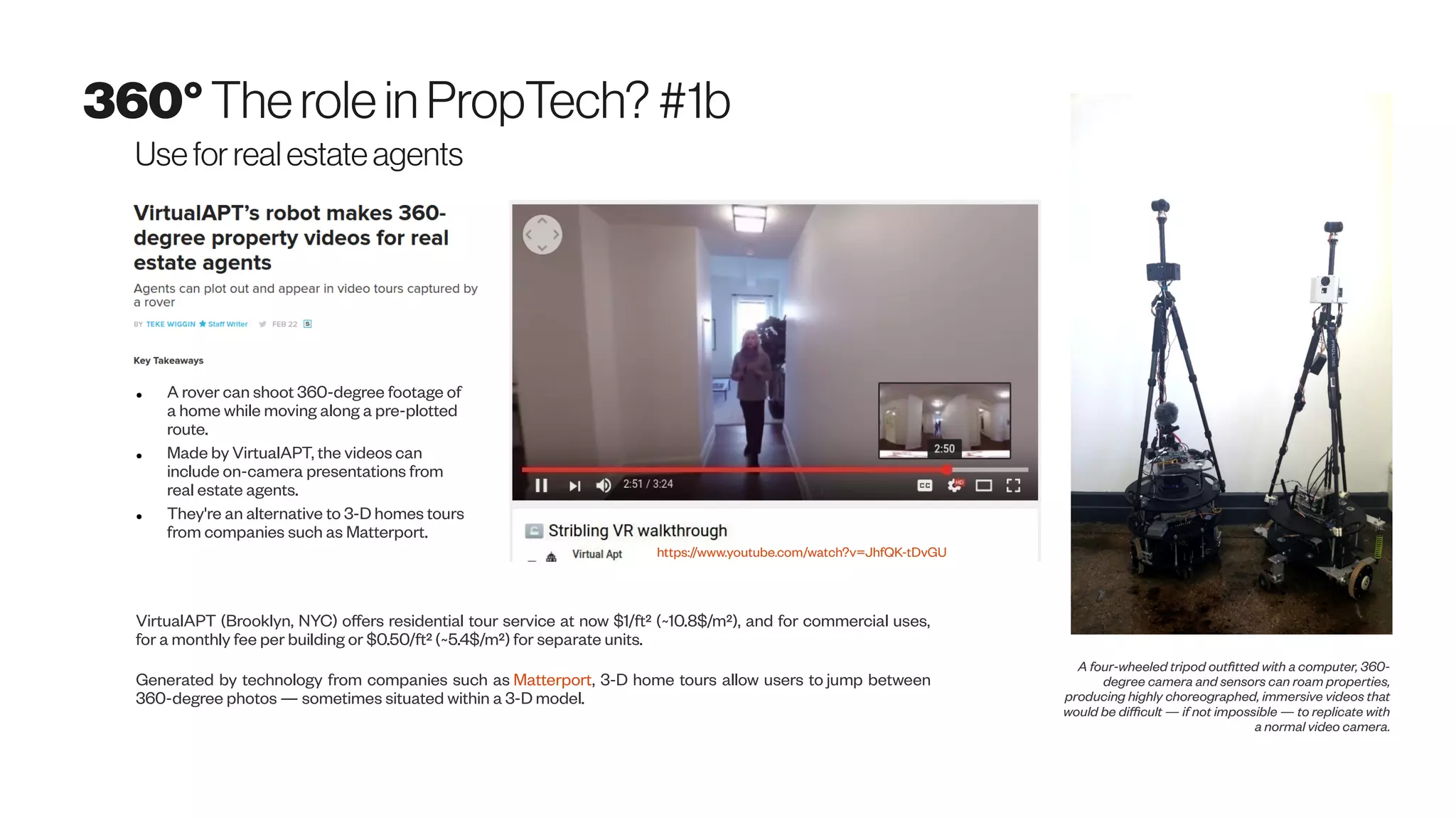 360°Therolein PropTech? #1b
Usefor real estate agents
A four-wheeled tripod outfitted with a computer, 360-
degree camera and sensors can roam properties,
producing highly choreographed, immersive videos that
would be difficult — if not impossible — to replicate with
a normal video camera.
VirtualAPT (Brooklyn, NYC) offers residential tour service at now $1/ft² (~10.8$/m²), and for commercial uses,
for a monthly fee per building or $0.50/ft² (~5.4$/m²) for separate units.
Generated by technology from companies such as Matterport, 3-D home tours allow users to jump between
360-degree photos — sometimes situated within a 3-D model.
● A rover can shoot 360-degree footage of
a home while moving along a pre-plotted
route.
● Made by VirtualAPT, the videos can
include on-camera presentations from
real estate agents.
● They're an alternative to 3-D homes tours
from companies such as Matterport.
https://www.youtube.com/watch?v=JhfQK-tDvGU
 