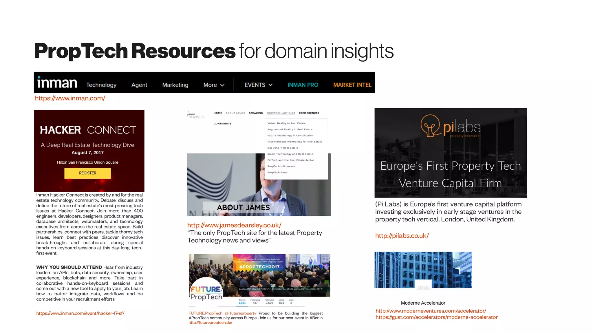PropTechResources for domaininsights
https://www.inman.com/
Inman Hacker Connect is created by and for the real
estate technology community. Debate, discuss and
define the future of real estate’s most pressing tech
issues at Hacker Connect. Join more than 400
engineers, developers, designers, product managers,
database architects, webmasters, and technology
executives from across the real estate space. Build
partnerships, connect with peers, tackle thorny tech
issues, learn best practices discover innovative
breakthroughs and collaborate during special
hands-on keyboard sessions at this day-long, tech-
first event.
WHY YOU SHOULD ATTEND Hear from industry
leaders on APIs, bots, data security, ownership, user
experience, blockchain and more. Take part in
collaborative hands-on-keyboard sessions and
come out with a new tool to apply to your job. Learn
how to better integrate data, workflows and be
competitive in your recruitment efforts
https://www.inman.com/event/hacker-17-sf/ http://www.moderneventures.com/accelerator/
https://gust.com/accelerators/moderne-accelerator
(Pi Labs) is Europe’s first venture capital platform
investing exclusively in early stage ventures in the
property tech vertical. London, United Kingdom.
http://pilabs.co.uk/
http://www.jamesdearsley.co.uk/
“The only PropTech site for the latest Property
Technology news and views”
#PropTech community across Europe. Join us for our next event in #Berlin
http://futureproptech.de/
 