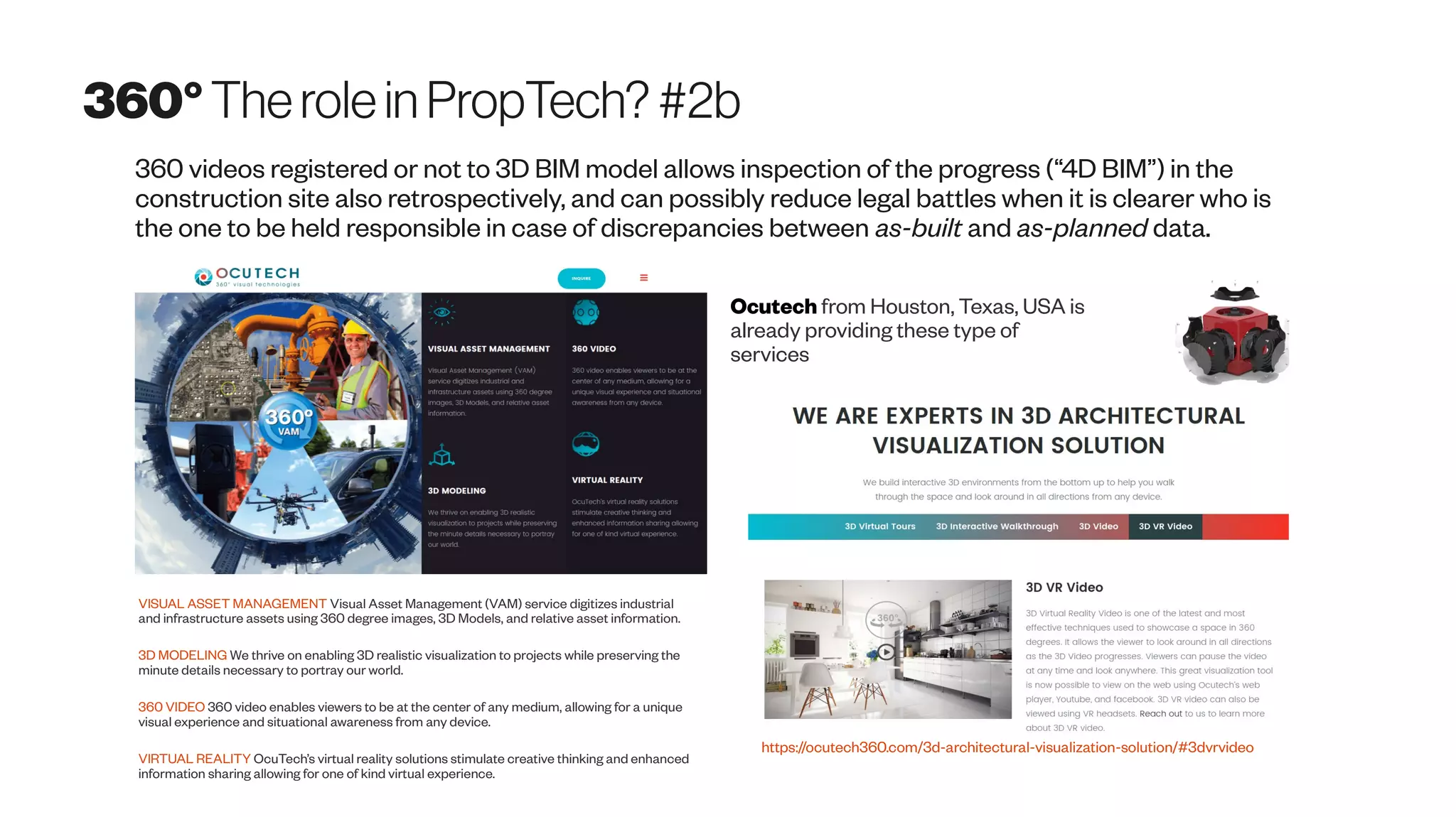 360°Therolein PropTech? #2b
360 videos registered or not to 3D BIM model allows inspection of the progress (“4D BIM”) in the
construction site also retrospectively, and can possibly reduce legal battles when it is clearer who is
the one to be held responsible in case of discrepancies between as-built and as-planned data.
VISUAL ASSET MANAGEMENT Visual Asset Management (VAM) service digitizes industrial
and infrastructure assets using 360 degree images, 3D Models, and relative asset information.
3D MODELING We thrive on enabling 3D realistic visualization to projects while preserving the
minute details necessary to portray our world.
360 VIDEO 360 video enables viewers to be at the center of any medium, allowing for a unique
visual experience and situational awareness from any device.
VIRTUAL REALITY OcuTech’s virtual reality solutions stimulate creative thinking and enhanced
information sharing allowing for one of kind virtual experience.
Ocutech from Houston, Texas, USA is
already providing these type of
services
https://ocutech360.com/3d-architectural-visualization-solution/#3dvrvideo
 