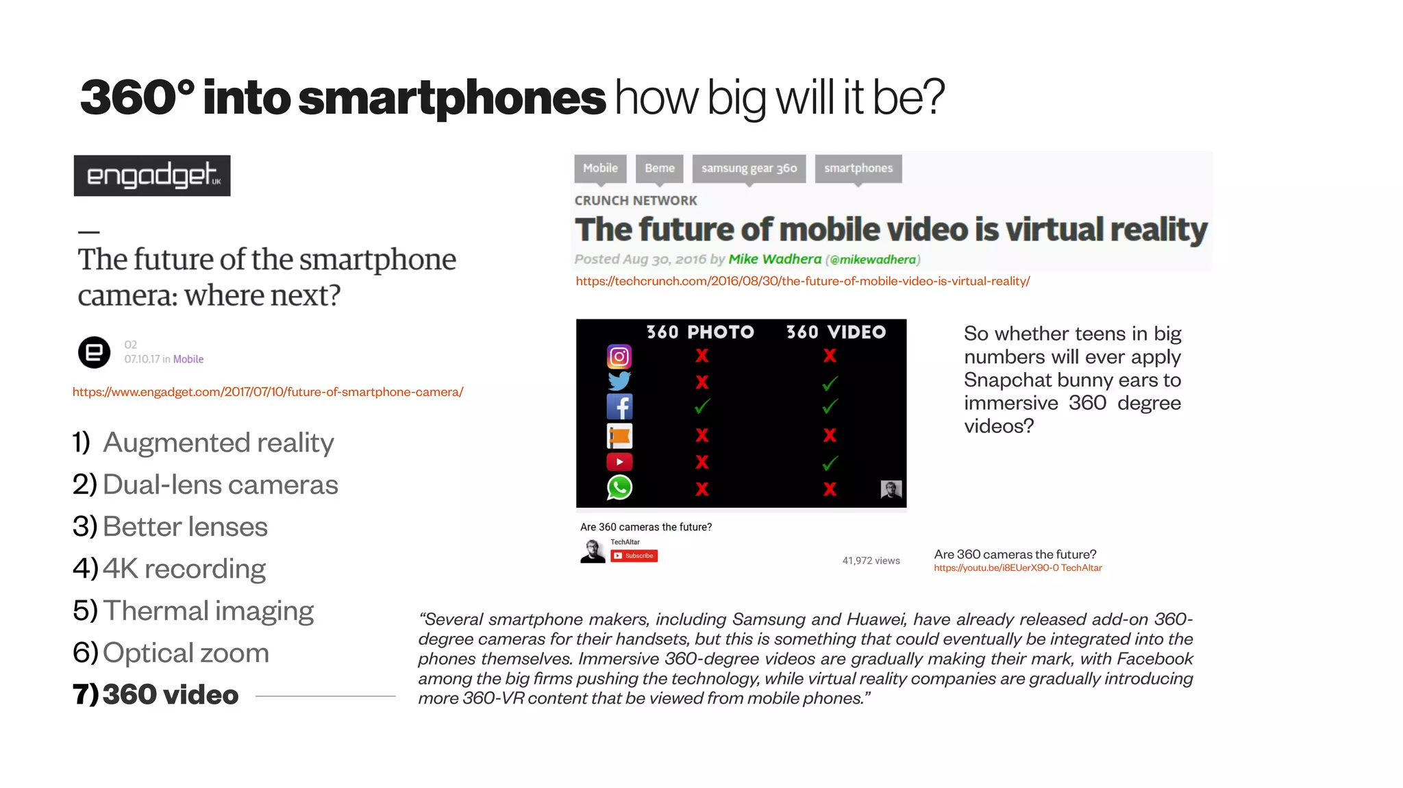 360°intosmartphones howbigwillitbe?
https://www.engadget.com/2017/07/10/future-of-smartphone-camera/
1) Augmented reality
2) Dual-lens cameras
3)Better lenses
4)4K recording
5)Thermal imaging
6)Optical zoom
7)360 video
“Several smartphone makers, including Samsung and Huawei, have already released add-on 360-
degree cameras for their handsets, but this is something that could eventually be integrated into the
phones themselves. Immersive 360-degree videos are gradually making their mark, with Facebook
among the big firms pushing the technology, while virtual reality companies are gradually introducing
more 360-VR content that be viewed from mobile phones.”
https://techcrunch.com/2016/08/30/the-future-of-mobile-video-is-virtual-reality/
Are 360 cameras the future?
https://youtu.be/i8EUerX90-0 TechAltar
So whether teens in big
numbers will ever apply
Snapchat bunny ears to
immersive 360 degree
videos?
 