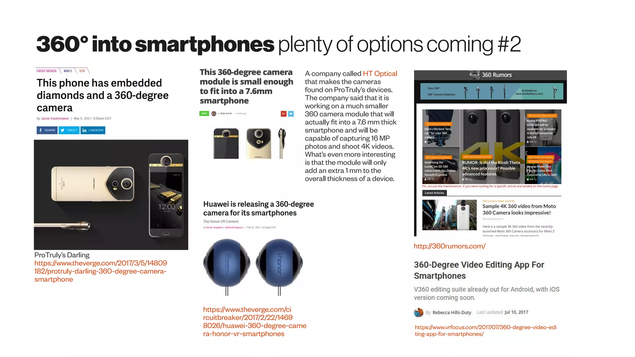 360°intosmartphones plentyofoptionscoming#2
ProTruly’s Darling
https://www.theverge.com/2017/3/5/14809
182/protruly-darling-360-degree-camera-
smartphone
A company called HT Optical
that makes the cameras
found on ProTruly’s devices.
The company said that it is
working on a much smaller
360 camera module that will
actually fit into a 7.6 mm thick
smartphone and will be
capable of capturing 16 MP
photos and shoot 4K videos.
What’s even more interesting
is that the module will only
add an extra 1 mm to the
overall thickness of a device.
https://www.theverge.com/ci
rcuitbreaker/2017/2/22/1469
8026/huawei-360-degree-came
ra-honor-vr-smartphones
http://360rumors.com/
https://www.vrfocus.com/2017/07/360-degree-video-edi
ting-app-for-smartphones/
V360 -360 video editor Avincel GroupInc 
360-DegreeVideo Editing App ForSmartphonesV360editingsuite alreadyout for Android, withiOS versioncomingsoon.
 