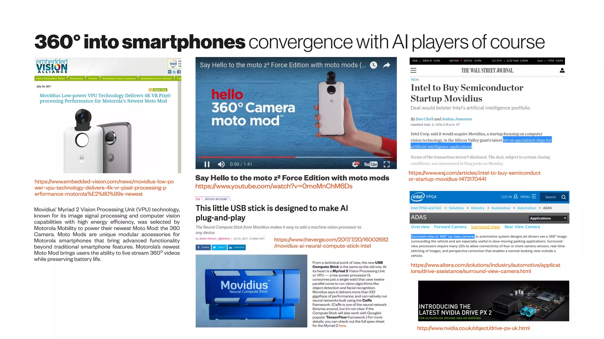360°intosmartphones convergencewith AI players of course
https://www.embedded-vision.com/news/movidius-low-po
wer-vpu-technology-delivers-4k-vr-pixel-processing-p
erformance-motorola%E2%80%99s-newest
Movidius’ Myriad 2 Vision Processing Unit (VPU) technology,
known for its image signal processing and computer vision
capabilities with high energy efficiency, was selected by
Motorola Mobility to power their newest Moto Mod: the 360
Camera. Moto Mods are unique modular accessories for
Motorola smartphones that bring advanced functionality
beyond traditional smartphone features. Motorola’s newest
Moto Mod brings users the ability to live stream 360 videos⁰
while preserving battery life.
Say Hello to the moto z² Force Edition with moto mods
https://www.youtube.com/watch?v=0moMnChM6Ds
https://www.wsj.com/articles/intel-to-buy-semiconduct
or-startup-movidius-1473170441
https://www.altera.com/solutions/industry/automotive/applicat
ions/drive-assistance/surround-view-camera.html
http://www.nvidia.co.uk/object/drive-px-uk.html
 
