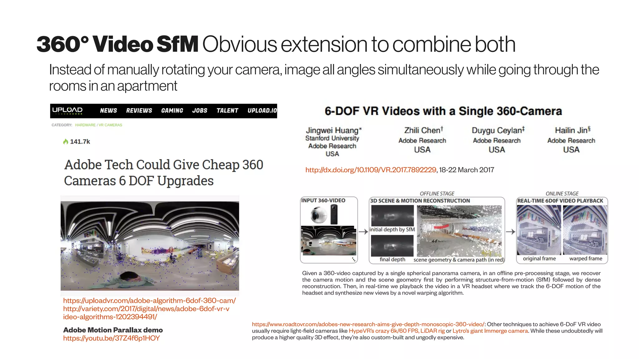 360°VideoSfM Obviousextensiontocombineboth
Instead of manuallyrotatingyour camera,image all angles simultaneously while going through the
rooms in an apartment
https://uploadvr.com/adobe-algorithm-6dof-360-cam/
http://variety.com/2017/digital/news/adobe-6dof-vr-v
ideo-algorithms-1202394491/
Adobe Motion Parallax demo
https://youtu.be/37Z4f6p1HOY
https://www.roadtovr.com/adobes-new-research-aims-give-depth-monoscopic-360-video/: Other techniques to achieve 6-DoF VR video
usually require light-field cameras like HypeVR’s crazy 6k/60 FPS, LiDAR rig or Lytro’s giant Immerge camera. While these undoubtedly will
produce a higher quality 3D effect, they’re also custom-built and ungodly expensive.
6-DOF VR videos with a single 360-camera
Jingwei Huang ; Zhili Chen ; Duygu Ceylan ; Hailin Jin, Virtual Reality (VR), 2017 IEEE
http://dx.doi.org/10.1109/VR.2017.7892229, 18-22 March 2017
Given a 360-video captured by a single spherical panorama camera, in an offline pre-processing stage, we recover
the camera motion and the scene geometry first by performing structure-from-motion (SfM) followed by dense
reconstruction. Then, in real-time we playback the video in a VR headset where we track the 6-DOF motion of the
headset and synthesize new views by a novel warping algorithm.
 