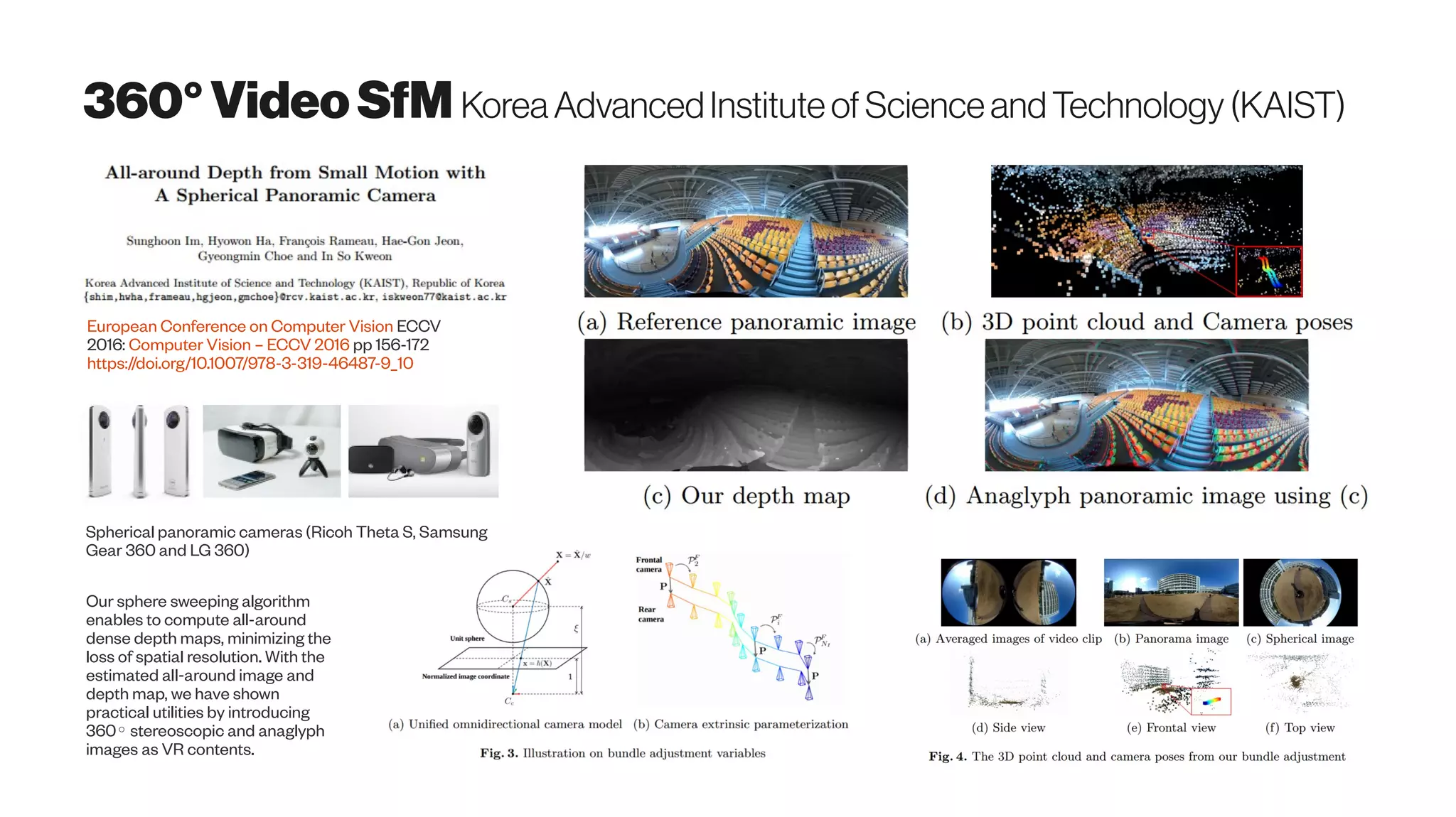 360°VideoSfM KoreaAdvanced Institute ofScience andTechnology(KAIST)
Spherical panoramic cameras (Ricoh Theta S, Samsung
Gear 360 and LG 360)
Our sphere sweeping algorithm
enables to compute all-around
dense depth maps, minimizing the
loss of spatial resolution. With the
estimated all-around image and
depth map, we have shown
practical utilities by introducing
360 stereoscopic and anaglyph◦
images as VR contents.
European Conference on Computer Vision ECCV
2016: Computer Vision – ECCV 2016 pp 156-172
https://doi.org/10.1007/978-3-319-46487-9_10
All-Around Depth from Small Motion with a Spherical Panoramic Camera. Sunghoon ImEmail author Hyowon Ha François Rameau Hae-Gon Jeon Gyeongmin Choe In So Kweon
 