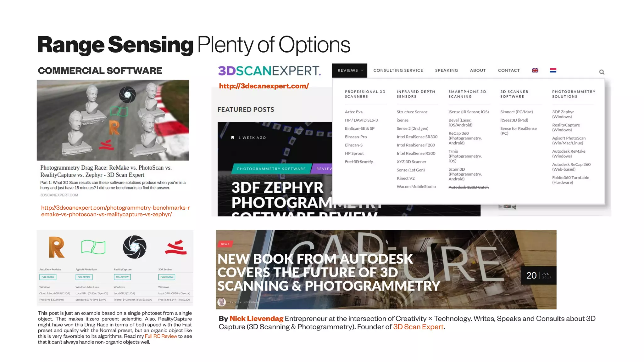 RangeSensing PlentyofOptions
http://3dscanexpert.com/photogrammetry-benchmarks-r
emake-vs-photoscan-vs-realitycapture-vs-zephyr/
This post is just an example based on a single photoset from a single
object. That makes it zero percent scientific. Also, RealityCapture
might have won this Drag Race in terms of both speed with the Fast
preset and quality with the Normal preset, but an organic object like
this is very favorable to its algorithms. Read my Full RC Review to see
that it can’t always handle non-organic objects well.
COMMERCIAL SOFTWARE
http://3dscanexpert.com/
By Nick Lievendag Entrepreneur at the intersection of Creativity × Technology. Writes, Speaks and Consults about 3D
Capture (3D Scanning & Photogrammetry). Founder of 3D Scan Expert.
 