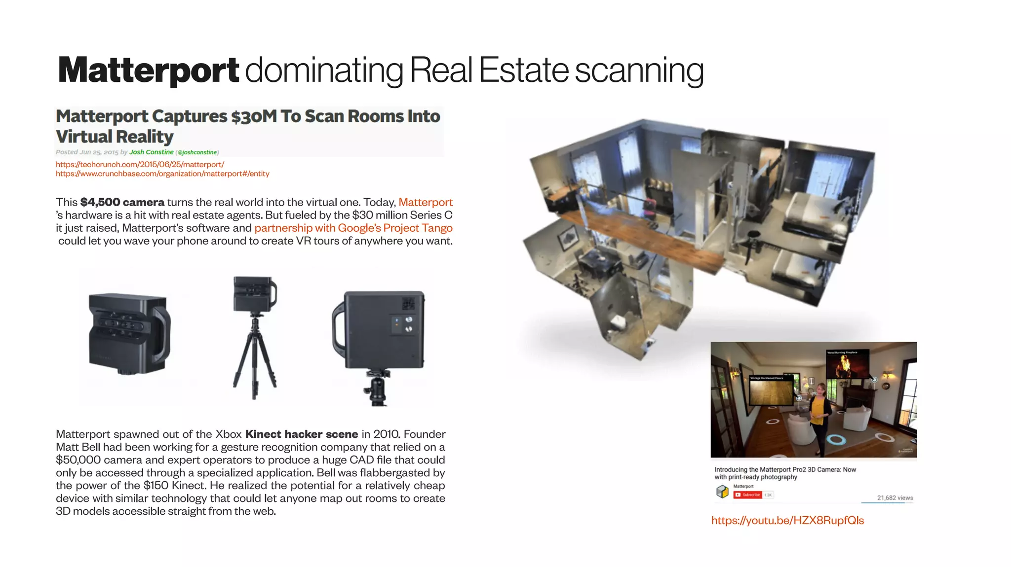 Matterportdominating RealEstatescanning
This $4,500 camera turns the real world into the virtual one. Today, Matterport
’s hardware is a hit with real estate agents. But fueled by the $30 million Series C
it just raised, Matterport’s software and partnership with Google’s Project Tango
could let you wave your phone around to create VR tours of anywhere you want.
https://techcrunch.com/2015/06/25/matterport/
https://www.crunchbase.com/organization/matterport#/entity
Matterport spawned out of the Xbox Kinect hacker scene in 2010. Founder
Matt Bell had been working for a gesture recognition company that relied on a
$50,000 camera and expert operators to produce a huge CAD file that could
only be accessed through a specialized application. Bell was flabbergasted by
the power of the $150 Kinect. He realized the potential for a relatively cheap
device with similar technology that could let anyone map out rooms to create
3D models accessible straight from the web.
https://youtu.be/HZX8RupfQls
 