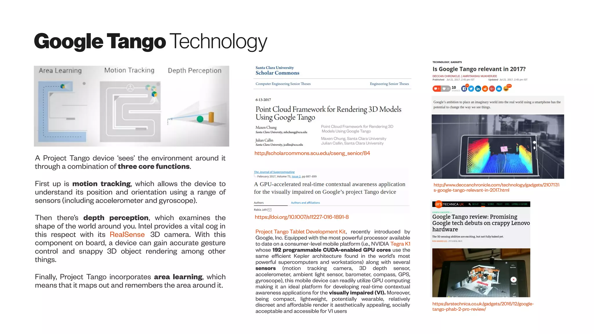 GoogleTangoTechnology
http://www.deccanchronicle.com/technology/gadgets/210717/i
s-google-tango-relevant-in-2017.html
https://arstechnica.co.uk/gadgets/2016/12/google-
tango-phab-2-pro-review/
A Project Tango device ‘sees’ the environment around it
through a combination of three core functions.
First up is motion tracking, which allows the device to
understand its position and orientation using a range of
sensors (including accelerometer and gyroscope).
Then there’s depth perception, which examines the
shape of the world around you. Intel provides a vital cog in
this respect with its RealSense 3D camera. With this
component on board, a device can gain accurate gesture
control and snappy 3D object rendering among other
things.
Finally, Project Tango incorporates area learning, which
means that it maps out and remembers the area around it.
Point Cloud Framework for Rendering 3D
Models Using Google Tango
Maxen Chung, Santa Clara University
Julian Callin, Santa Clara University
http://scholarcommons.scu.edu/cseng_senior/84
https://doi.org/10.1007/s11227-016-1891-8
Project Tango Tablet Development Kit, recently introduced by
Google, Inc. Equipped with the most powerful processor available
to date on a consumer-level mobile platform (i.e., NVIDIA Tegra K1
whose 192 programmable CUDA-enabled GPU cores use the
same efficient Kepler architecture found in the world’s most
powerful supercomputers and workstations) along with several
sensors (motion tracking camera, 3D depth sensor,
accelerometer, ambient light sensor, barometer, compass, GPS,
gyroscope), this mobile device can readily utilize GPU computing
making it an ideal platform for developing real-time contextual
awareness applications for the visually impaired (VI). Moreover,
being compact, lightweight, potentially wearable, relatively
discreet and affordable render it aesthetically appealing, socially
acceptable and accessible for VI users
 
