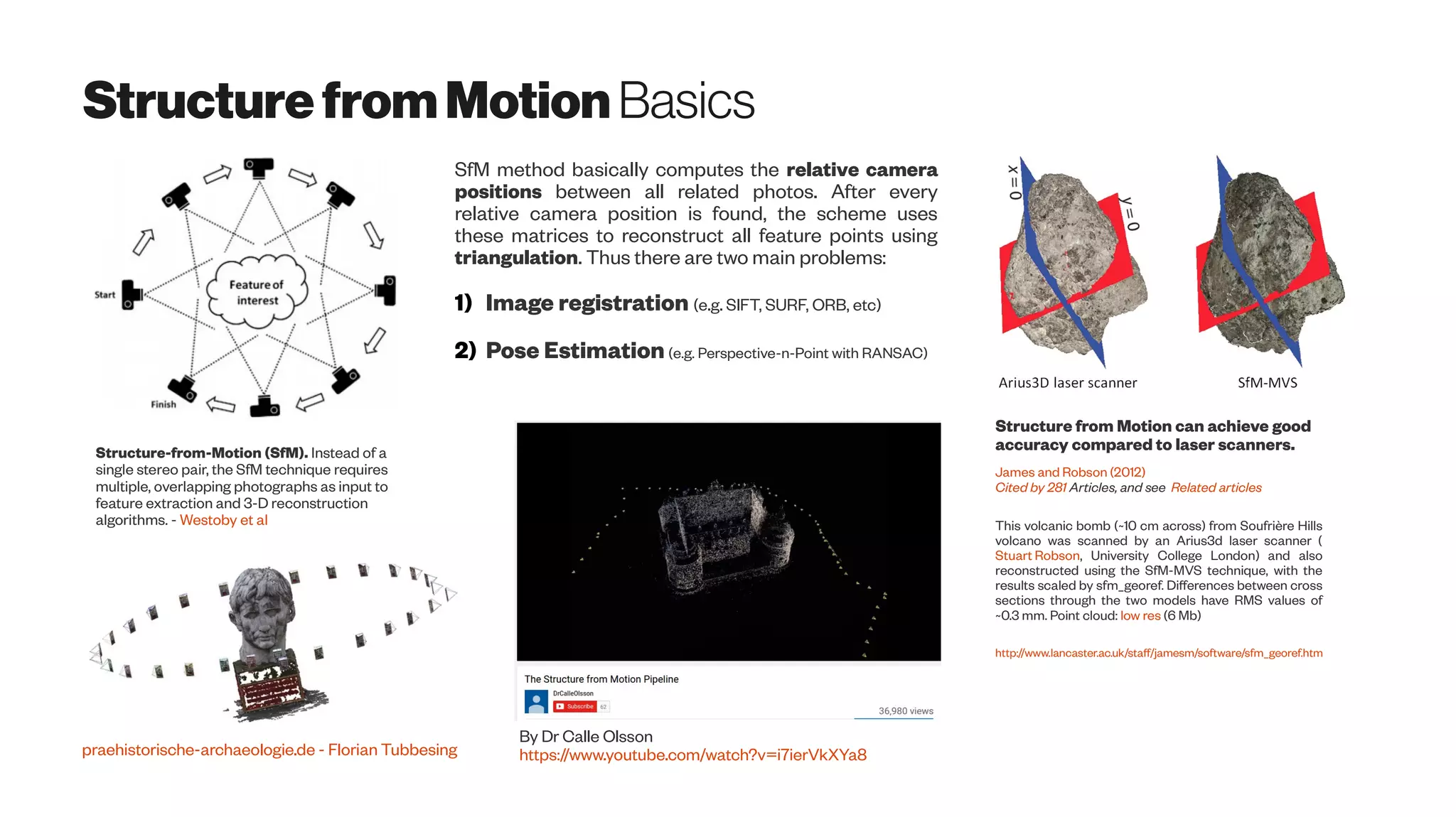 StructurefromMotionBasics
Structure-from-Motion (SfM). Instead of a
single stereo pair, the SfM technique requires
multiple, overlapping photographs as input to
feature extraction and 3-D reconstruction
algorithms. - Westoby et al
praehistorische-archaeologie.de - Florian Tubbesing
Structure from Motion can achieve good
accuracy compared to laser scanners.
James and Robson (2012)
Cited by 281 Articles, and see Related articles
This volcanic bomb (~10 cm across) from Soufrière Hills
volcano was scanned by an Arius3d laser scanner (
Stuart Robson, University College London) and also
reconstructed using the SfM-MVS technique, with the
results scaled by sfm_georef. Differences between cross
sections through the two models have RMS values of
~0.3 mm. Point cloud: low res (6 Mb)
http://www.lancaster.ac.uk/staff/jamesm/software/sfm_georef.htm
SfM method basically computes the relative camera
positions between all related photos. After every
relative camera position is found, the scheme uses
these matrices to reconstruct all feature points using
triangulation. Thus there are two main problems:
1) Image registration (e.g. SIFT, SURF, ORB, etc)
2) Pose Estimation (e.g. Perspective-n-Point with RANSAC)
By Dr Calle Olsson
https://www.youtube.com/watch?v=i7ierVkXYa8
 