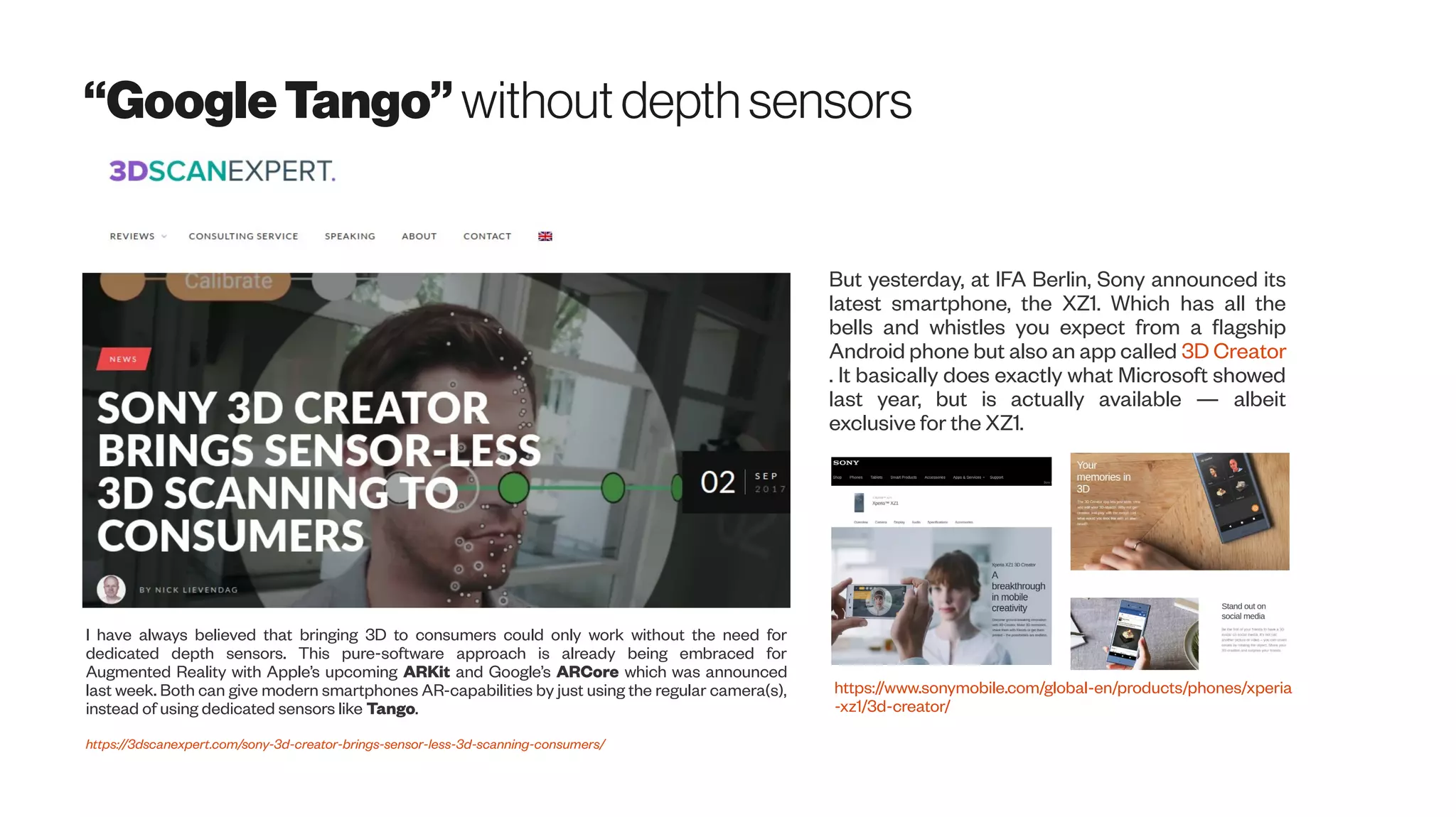 “GoogleTango”withoutdepth sensors
I have always believed that bringing 3D to consumers could only work without the need for
dedicated depth sensors. This pure-software approach is already being embraced for
Augmented Reality with Apple’s upcoming ARKit and Google’s ARCore which was announced
last week. Both can give modern smartphones AR-capabilities by just using the regular camera(s),
instead of using dedicated sensors like Tango.
https://3dscanexpert.com/sony-3d-creator-brings-sensor-less-3d-scanning-consumers/
But yesterday, at IFA Berlin, Sony announced its
latest smartphone, the XZ1. Which has all the
bells and whistles you expect from a flagship
Android phone but also an app called 3D Creator
. It basically does exactly what Microsoft showed
last year, but is actually available — albeit
exclusive for the XZ1.
https://www.sonymobile.com/global-en/products/phones/xperia
-xz1/3d-creator/
 