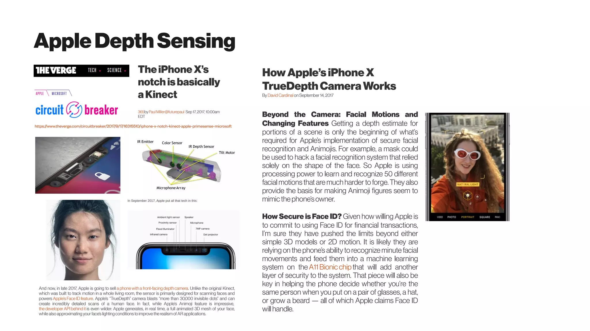 AppleDepthSensing
TheiPhoneX’s
notch isbasically
aKinect
365by Paul Miller@futurepaul  Sep 17,2017, 10:00am
EDT
https://www.theverge.com/circuitbreaker/2017/9/17/16315510/iphone-x-notch-kinect-apple-primesense-microsoft
And now, in late 2017, Apple is going to sell a phone witha front-facing depthcamera. Unlike the original Kinect,
which was built to track motion in a whole living room, the sensor is primarily designed for scanning faces and
powers Apple’s Face ID feature. Apple’s “TrueDepth” camera blasts “more than 30,000 invisible dots” and can
create incredibly detailed scans of a human face. In fact, while Apple’s Animoji feature is impressive, 
the developerAPIbehind it is even wilder: Apple generates, in real time, a full animated 3D mesh of your face,
while also approximating your face’s lighting conditions to improve the realismofAR applications.
How Apple’siPhone X
TrueDepth CameraWorks
By David Cardinal onSeptember 14, 2017
Beyond the Camera: Facial Motions and
Changing Features Getting a depth estimate for
portions of a scene is only the beginning of what’s
required for Apple’s implementation of secure facial
recognition and Animojis. For example, a mask could
be used to hack a facial recognition system that relied
solely on the shape of the face. So Apple is using
processing power to learn and recognize 50 different
facial motionsthat are muchharder toforge.Theyalso
provide the basis for making Animoji figures seem to
mimicthephone’sowner.
How Secure is Face ID? Given how willing Apple is
to commit to using Face ID for financial transactions,
I’m sure they have pushed the limits beyond either
simple 3D models or 2D motion. It is likely they are
relying on the phone’s abilitytorecognize minute facial
movements and feed them into a machine learning
system on the A11Bionicchip that will add another
layer of security to the system. That piece will also be
key in helping the phone decide whether you’re the
same person when you put on a pair of glasses, a hat,
or grow a beard — all of which Apple claims Face ID
willhandle.
 