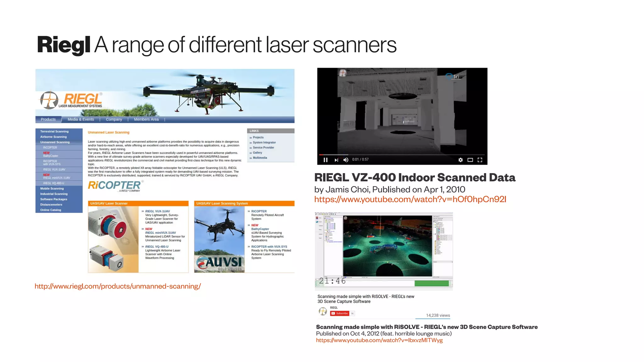 RieglA rangeof differentlaserscanners
http://www.riegl.com/products/unmanned-scanning/
RIEGL VZ-400 Indoor Scanned Data
by Jamis Choi, Published on Apr 1, 2010
https://www.youtube.com/watch?v=hOf0hpCn92I
Scanning made simple with RiSOLVE - RIEGL's new 3D Scene Capture Software
Published on Oct 4, 2012 (feat. horrible lounge music)
https://www.youtube.com/watch?v=lbxvzMlTWyg
 