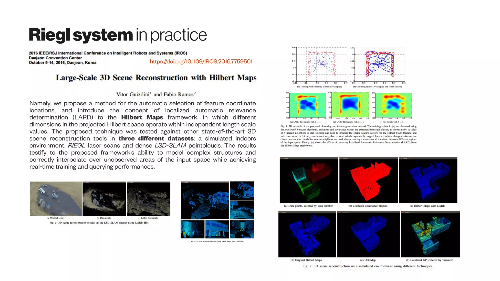 Rieglsystemin practice
https://doi.org/10.1109/IROS.2016.7759501
Namely, we propose a method for the automatic selection of feature coordinate
locations, and introduce the concept of localized automatic relevance
determination (LARD) to the Hilbert Maps framework, in which different
dimensions in the projected Hilbert space operate within independent length scale
values. The proposed technique was tested against other state-of-the-art 3D
scene reconstruction tools in three different datasets: a simulated indoors
environment, RIEGL laser scans and dense LSD-SLAM pointclouds. The results
testify to the proposed framework’s ability to model complex structures and
correctly interpolate over unobserved areas of the input space while achieving
real-time training and querying performances.
 