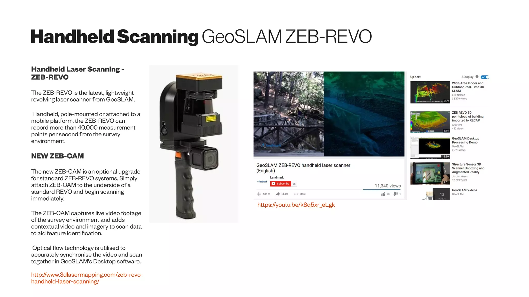 HandheldScanning GeoSLAMZEB-REVO
Handheld Laser Scanning -
ZEB-REVO
The ZEB-REVO is the latest, lightweight
revolving laser scanner from GeoSLAM.
Handheld, pole-mounted or attached to a
mobile platform, the ZEB-REVO can
record more than 40,000 measurement
points per second from the survey
environment.
NEW ZEB-CAM
The new ZEB-CAM is an optional upgrade
for standard ZEB-REVO systems. Simply
attach ZEB-CAM to the underside of a
standard REVO and begin scanning
immediately.
The ZEB-CAM captures live video footage
of the survey environment and adds
contextual video and imagery to scan data
to aid feature identification.
Optical flow technology is utilised to
accurately synchronise the video and scan
together in GeoSLAM's Desktop software.
http://www.3dlasermapping.com/zeb-revo-
handheld-laser-scanning/
https://youtu.be/k8q5xr_eLgk
 