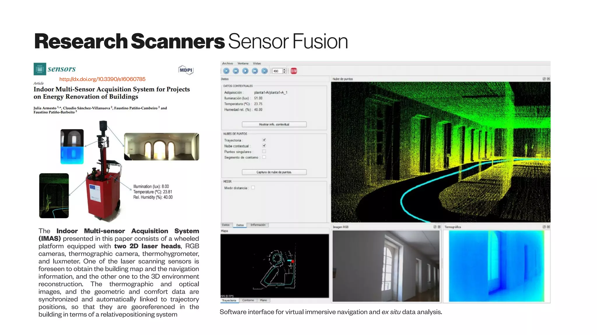 ResearchScanners SensorFusion
The Indoor Multi-sensor Acquisition System
(IMAS) presented in this paper consists of a wheeled
platform equipped with two 2D laser heads, RGB
cameras, thermographic camera, thermohygrometer,
and luxmeter. One of the laser scanning sensors is
foreseen to obtain the building map and the navigation
information, and the other one to the 3D environment
reconstruction. The thermographic and optical
images, and the geometric and comfort data are
synchronized and automatically linked to trajectory
positions, so that they are georeferenced in the
building in terms of a relativepositioning system Software interface for virtual immersive navigation and ex situ data analysis.
http://dx.doi.org/10.3390/s16060785
 
