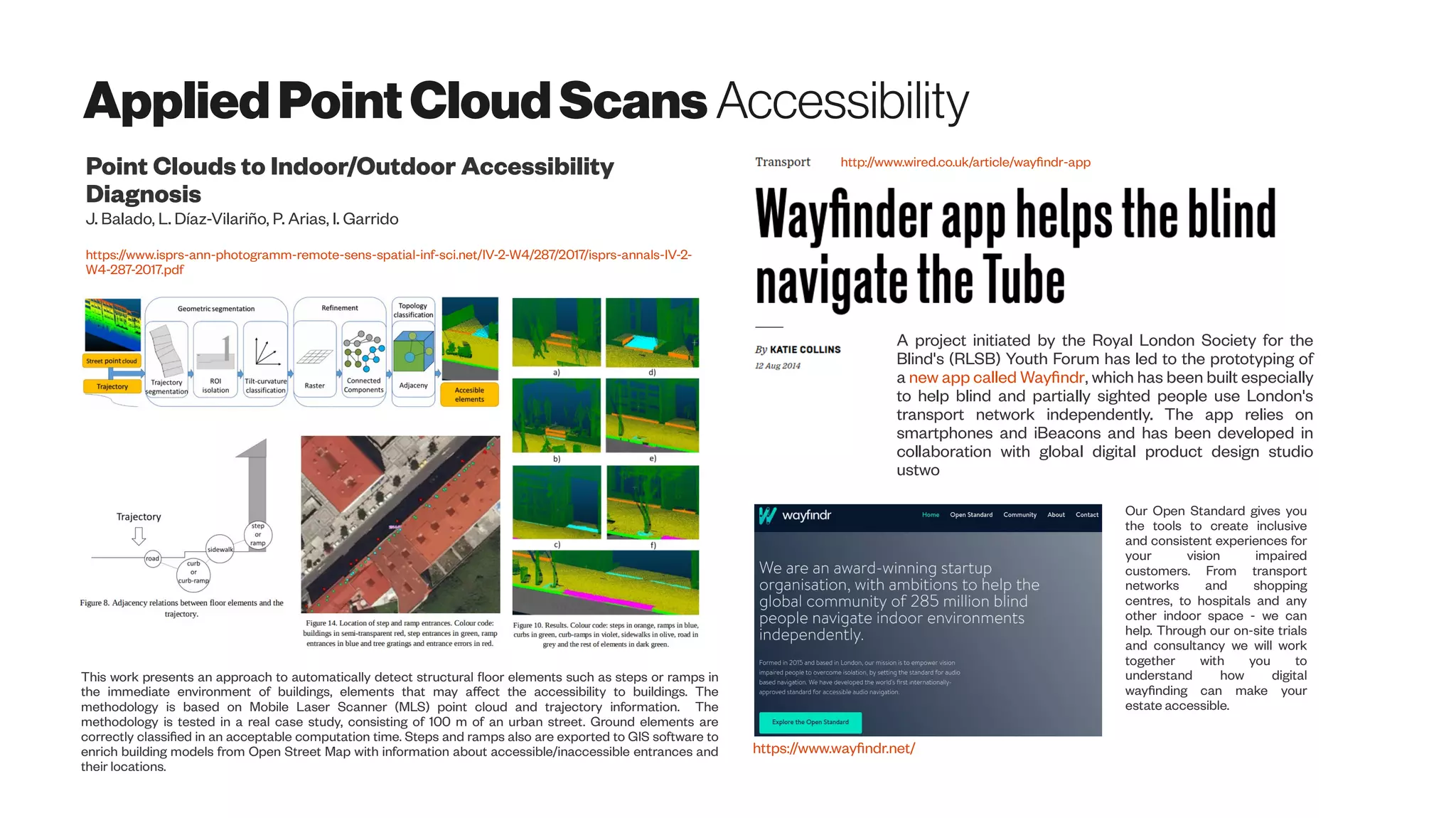 AppliedPointCloud Scans Accessibility
Point Clouds to Indoor/Outdoor Accessibility
Diagnosis
J. Balado, L. Díaz-Vilariño, P. Arias, I. Garrido
https://www.isprs-ann-photogramm-remote-sens-spatial-inf-sci.net/IV-2-W4/287/2017/isprs-annals-IV-2-
W4-287-2017.pdf
This work presents an approach to automatically detect structural floor elements such as steps or ramps in
the immediate environment of buildings, elements that may affect the accessibility to buildings. The
methodology is based on Mobile Laser Scanner (MLS) point cloud and trajectory information. The
methodology is tested in a real case study, consisting of 100 m of an urban street. Ground elements are
correctly classified in an acceptable computation time. Steps and ramps also are exported to GIS software to
enrich building models from Open Street Map with information about accessible/inaccessible entrances and
their locations.
http://www.wired.co.uk/article/wayfindr-app
A project initiated by the Royal London Society for the
Blind's (RLSB) Youth Forum has led to the prototyping of
a new app called Wayfindr, which has been built especially
to help blind and partially sighted people use London's
transport network independently. The app relies on
smartphones and iBeacons and has been developed in
collaboration with global digital product design studio
ustwo
Our Open Standard gives you
the tools to create inclusive
and consistent experiences for
your vision impaired
customers. From transport
networks and shopping
centres, to hospitals and any
other indoor space - we can
help. Through our on-site trials
and consultancy we will work
together with you to
understand how digital
wayfinding can make your
estate accessible.
https://www.wayfindr.net/
 