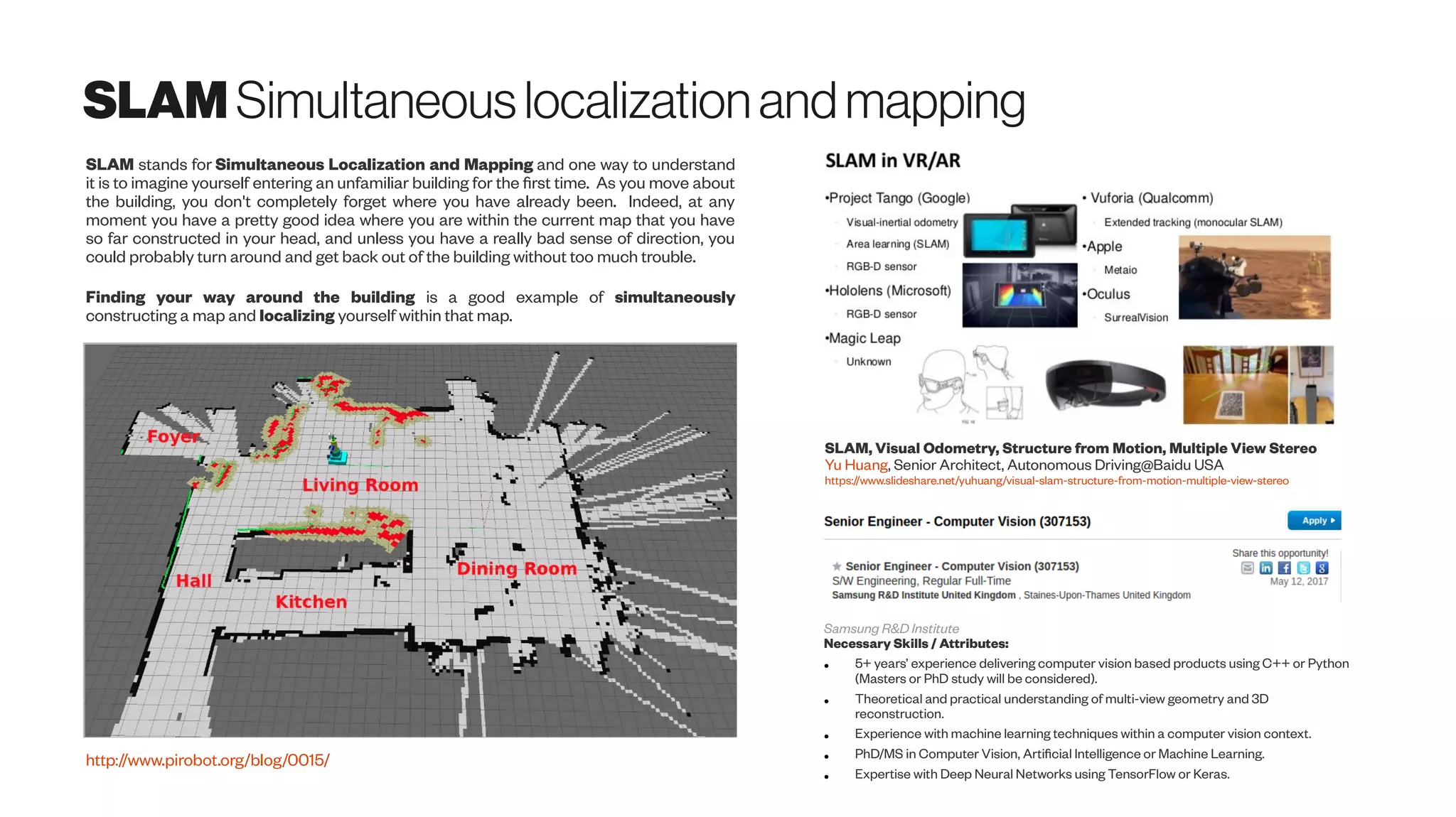 SLAM Simultaneouslocalizationandmapping
SLAM, Visual Odometry, Structure from Motion, Multiple View Stereo
Yu Huang, Senior Architect, Autonomous Driving@Baidu USA
https://www.slideshare.net/yuhuang/visual-slam-structure-from-motion-multiple-view-stereo
Samsung R&D Institute
Necessary Skills / Attributes:
● 5+ years’ experience delivering computer vision based products using C++ or Python
(Masters or PhD study will be considered).
● Theoretical and practical understanding of multi-view geometry and 3D
reconstruction.
● Experience with machine learning techniques within a computer vision context.
● PhD/MS in Computer Vision, Artificial Intelligence or Machine Learning.
● Expertise with Deep Neural Networks using TensorFlow or Keras.
SLAM stands for Simultaneous Localization and Mapping and one way to understand
it is to imagine yourself entering an unfamiliar building for the first time. As you move about
the building, you don't completely forget where you have already been. Indeed, at any
moment you have a pretty good idea where you are within the current map that you have
so far constructed in your head, and unless you have a really bad sense of direction, you
could probably turn around and get back out of the building without too much trouble.
Finding your way around the building is a good example of simultaneously
constructing a map and localizing yourself within that map.
http://www.pirobot.org/blog/0015/
 