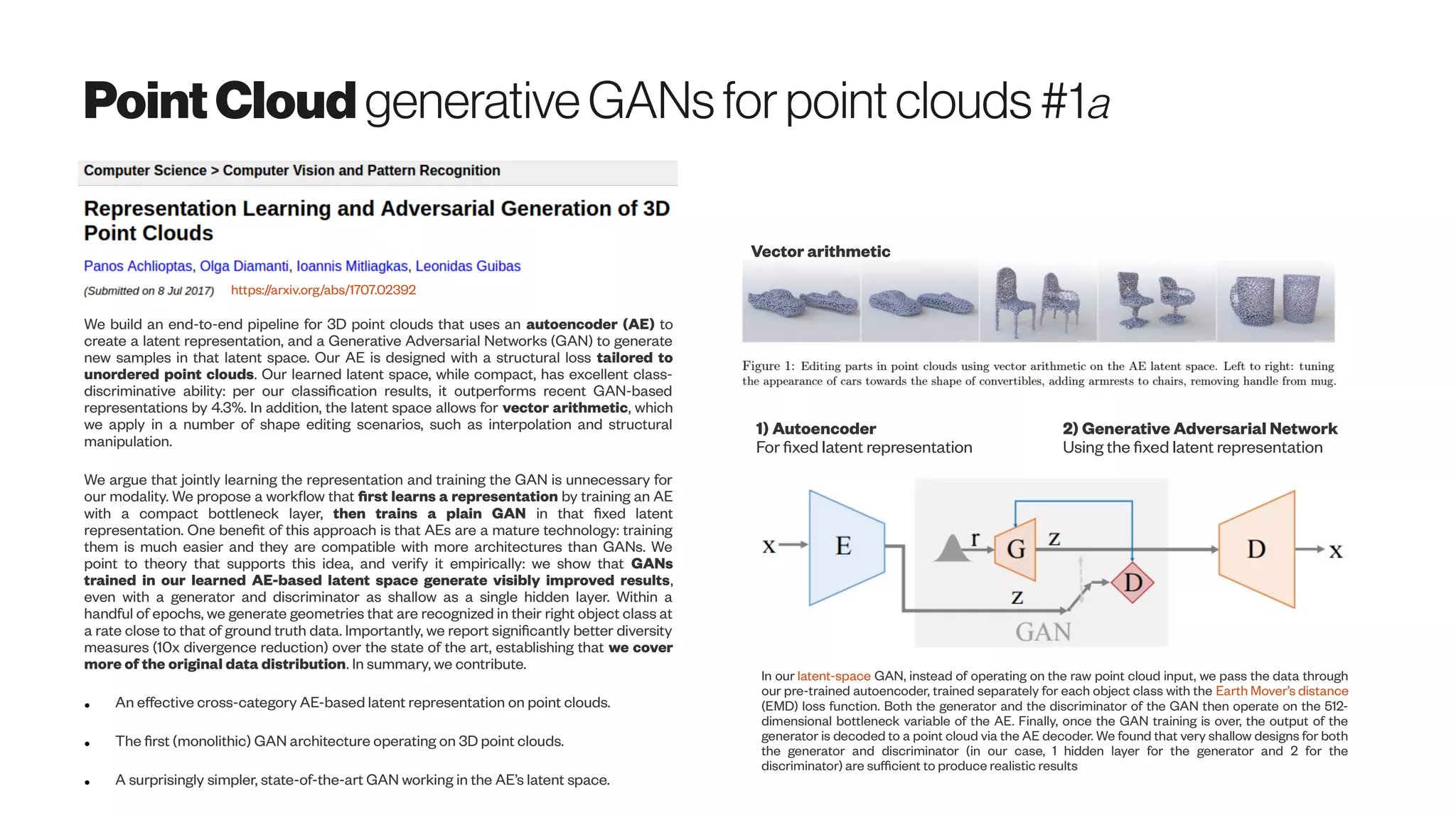 PointCloud generativeGANsforpointclouds #1a
https://arxiv.org/abs/1707.02392
We build an end-to-end pipeline for 3D point clouds that uses an autoencoder (AE) to
create a latent representation, and a Generative Adversarial Networks (GAN) to generate
new samples in that latent space. Our AE is designed with a structural loss tailored to
unordered point clouds. Our learned latent space, while compact, has excellent class-
discriminative ability: per our classification results, it outperforms recent GAN-based
representations by 4.3%. In addition, the latent space allows for vector arithmetic, which
we apply in a number of shape editing scenarios, such as interpolation and structural
manipulation.
We argue that jointly learning the representation and training the GAN is unnecessary for
our modality. We propose a workflow that first learns a representation by training an AE
with a compact bottleneck layer, then trains a plain GAN in that fixed latent
representation. One benefit of this approach is that AEs are a mature technology: training
them is much easier and they are compatible with more architectures than GANs. We
point to theory that supports this idea, and verify it empirically: we show that GANs
trained in our learned AE-based latent space generate visibly improved results,
even with a generator and discriminator as shallow as a single hidden layer. Within a
handful of epochs, we generate geometries that are recognized in their right object class at
a rate close to that of ground truth data. Importantly, we report significantly better diversity
measures (10x divergence reduction) over the state of the art, establishing that we cover
more of the original data distribution. In summary, we contribute.
● An effective cross-category AE-based latent representation on point clouds.
● The first (monolithic) GAN architecture operating on 3D point clouds.
● A surprisingly simpler, state-of-the-art GAN working in the AE’s latent space.
1) Autoencoder
For fixed latent representation
Vector arithmetic
2) Generative Adversarial Network
Using the fixed latent representation
In our latent-space GAN, instead of operating on the raw point cloud input, we pass the data through
our pre-trained autoencoder, trained separately for each object class with the Earth Mover’s distance
(EMD) loss function. Both the generator and the discriminator of the GAN then operate on the 512-
dimensional bottleneck variable of the AE. Finally, once the GAN training is over, the output of the
generator is decoded to a point cloud via the AE decoder. We found that very shallow designs for both
the generator and discriminator (in our case, 1 hidden layer for the generator and 2 for the
discriminator) are sufficient to produce realistic results
 