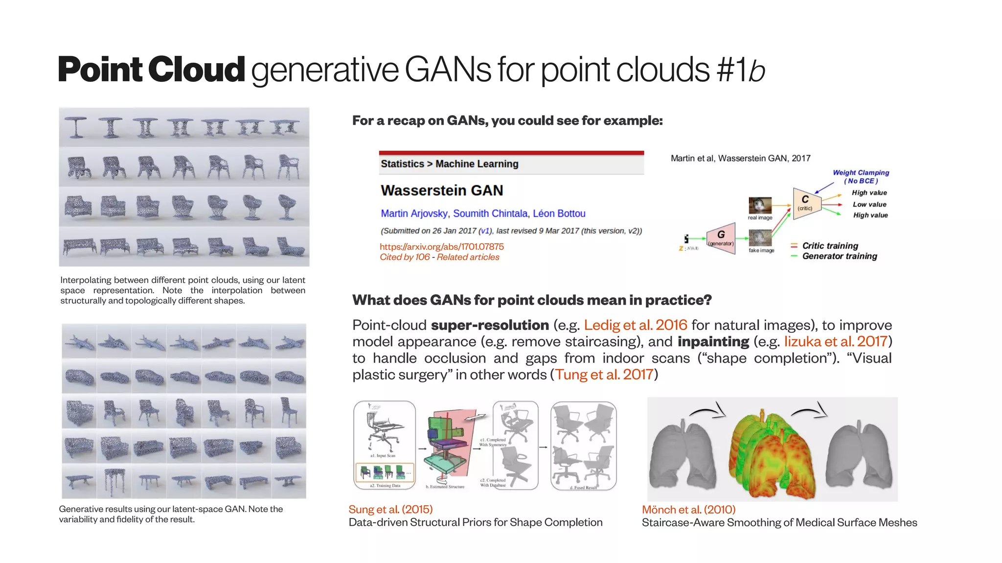 PointCloud generativeGANsforpointclouds #1b
Interpolating between different point clouds, using our latent
space representation. Note the interpolation between
structurally and topologically different shapes.
Generative results using our latent-space GAN. Note the
variability and fidelity of the result.
For a recap on GANs, you could see for example:
https://arxiv.org/abs/1701.07875
Cited by 106 - Related articles
What does GANs for point clouds mean in practice?
Point-cloud super-resolution (e.g. Ledig et al. 2016 for natural images), to improve
model appearance (e.g. remove staircasing), and inpainting (e.g. Iizuka et al. 2017)
to handle occlusion and gaps from indoor scans (“shape completion”). “Visual
plastic surgery” in other words (Tung et al. 2017)
Sung et al. (2015)
Data-driven Structural Priors for Shape Completion
Mönch et al. (2010)
Staircase-Aware Smoothing of Medical Surface Meshes
 