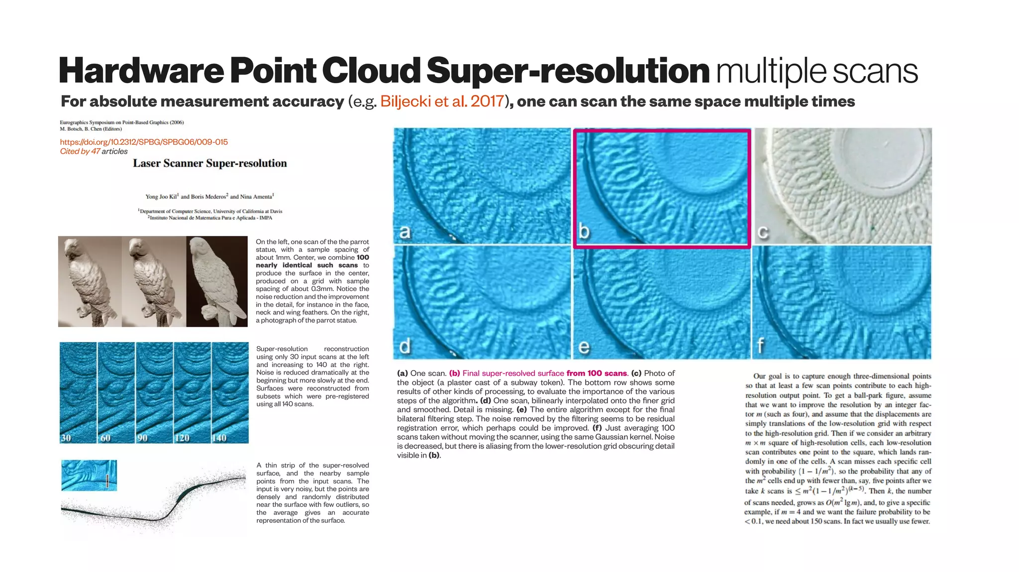 HardwarePointCloud Super-resolution multiplescans
https://doi.org/10.2312/SPBG/SPBG06/009-015
Cited by 47 articles
On the left, one scan of the the parrot
statue, with a sample spacing of
about 1mm. Center, we combine 100
nearly identical such scans to
produce the surface in the center,
produced on a grid with sample
spacing of about 0.3mm. Notice the
noise reduction and the improvement
in the detail, for instance in the face,
neck and wing feathers. On the right,
a photograph of the parrot statue.
Super-resolution reconstruction
using only 30 input scans at the left
and increasing to 140 at the right.
Noise is reduced dramatically at the
beginning but more slowly at the end.
Surfaces were reconstructed from
subsets which were pre-registered
using all 140 scans.
For absolute measurement accuracy (e.g. Biljecki et al. 2017), one can scan the same space multiple times
A thin strip of the super-resolved
surface, and the nearby sample
points from the input scans. The
input is very noisy, but the points are
densely and randomly distributed
near the surface with few outliers, so
the average gives an accurate
representation of the surface.
(a) One scan. (b) Final super-resolved surface from 100 scans. (c) Photo of
the object (a plaster cast of a subway token). The bottom row shows some
results of other kinds of processing, to evaluate the importance of the various
steps of the algorithm. (d) One scan, bilinearly interpolated onto the finer grid
and smoothed. Detail is missing. (e) The entire algorithm except for the final
bilateral filtering step. The noise removed by the filtering seems to be residual
registration error, which perhaps could be improved. (f) Just averaging 100
scans taken without moving the scanner, using the same Gaussian kernel. Noise
is decreased, but there is aliasing from the lower-resolution grid obscuring detail
visible in (b).
 