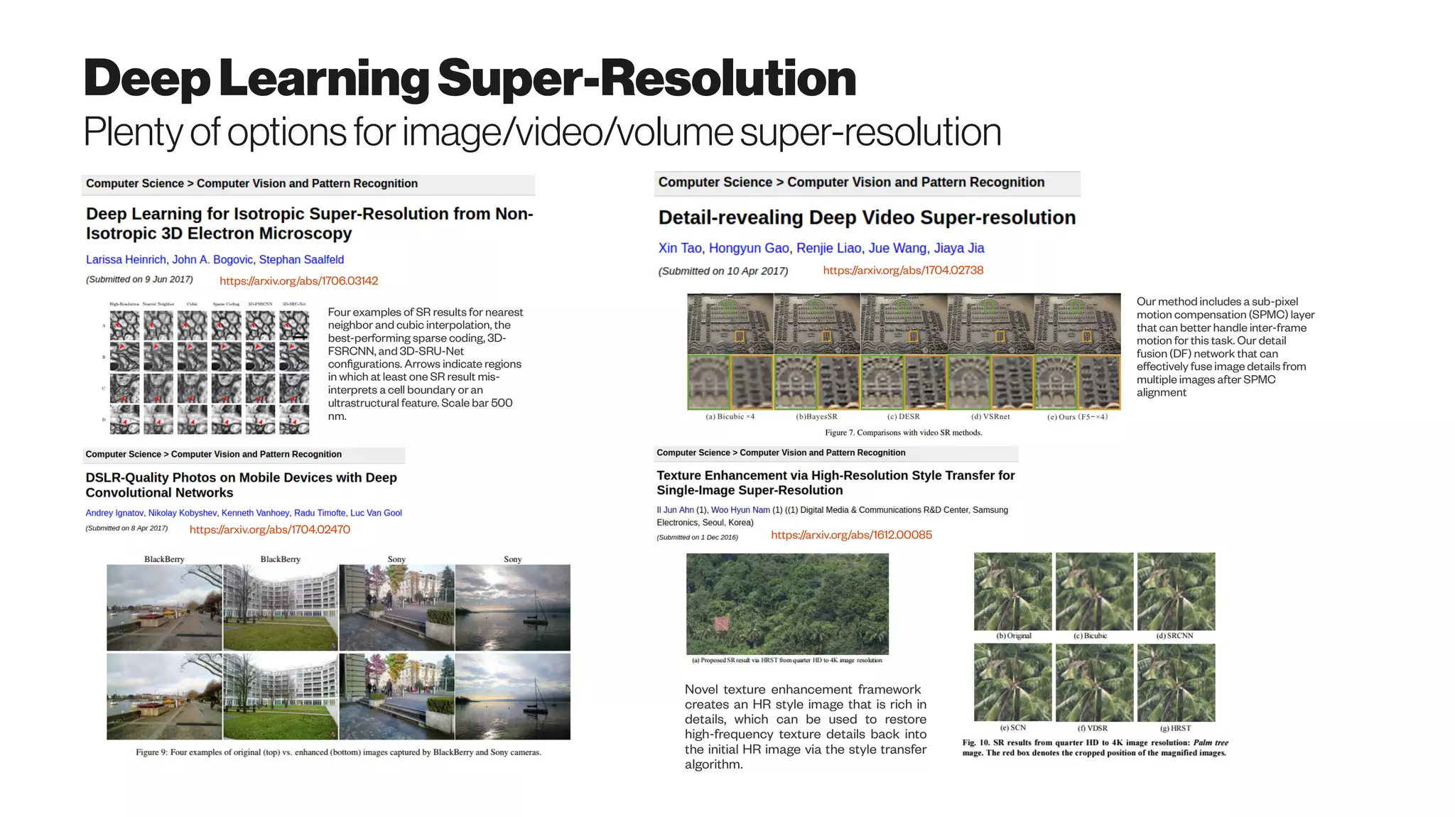 DeepLearningSuper-Resolution
Plentyofoptionsforimage/video/volumesuper-resolution
https://arxiv.org/abs/1706.03142
https://arxiv.org/abs/1704.02738
https://arxiv.org/abs/1704.02470 https://arxiv.org/abs/1612.00085
Novel texture enhancement framework
creates an HR style image that is rich in
details, which can be used to restore
high-frequency texture details back into
the initial HR image via the style transfer
algorithm.
Four examples of SR results for nearest
neighbor and cubic interpolation, the
best-performing sparse coding, 3D-
FSRCNN, and 3D-SRU-Net
configurations. Arrows indicate regions
in which at least one SR result mis-
interprets a cell boundary or an
ultrastructural feature. Scale bar 500
nm.
Our method includes a sub-pixel
motion compensation (SPMC) layer
that can better handle inter-frame
motion for this task. Our detail
fusion (DF) network that can
effectively fuse image details from
multiple images after SPMC
alignment
 