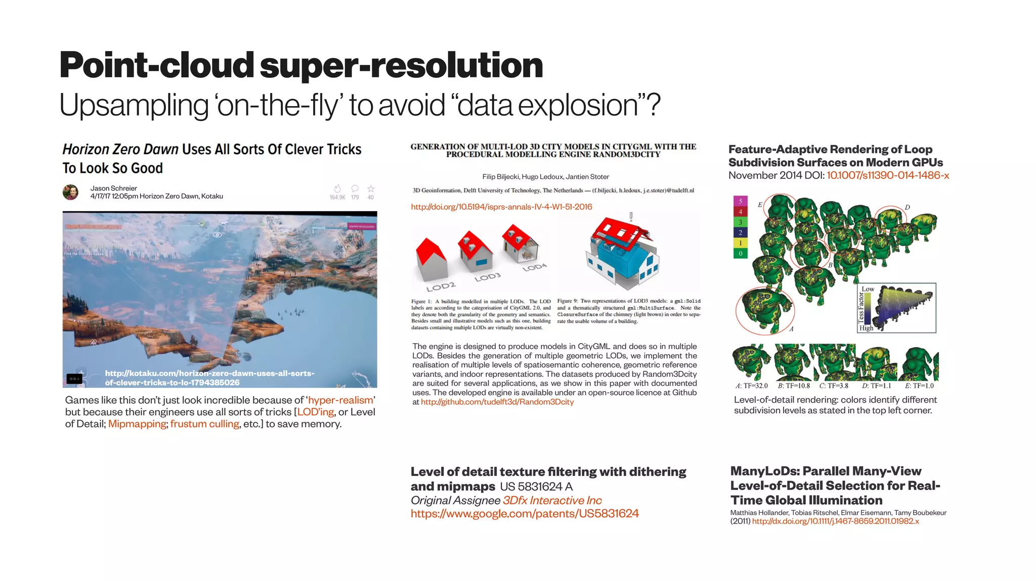 Point-cloudsuper-resolution
Upsampling‘on-the-fly’toavoid“dataexplosion”?
Jason Schreier
4/17/17 12:05pm Horizon Zero Dawn, Kotaku
http://kotaku.com/horizon-zero-dawn-uses-all-sorts-
of-clever-tricks-to-lo-1794385026
Games like this don’t just look incredible because of ‘hyper-realism’
but because their engineers use all sorts of tricks [LOD’ing, or Level
of Detail; Mipmapping; frustum culling, etc.] to save memory.
The engine is designed to produce models in CityGML and does so in multiple
LODs. Besides the generation of multiple geometric LODs, we implement the
realisation of multiple levels of spatiosemantic coherence, geometric reference
variants, and indoor representations. The datasets produced by Random3Dcity
are suited for several applications, as we show in this paper with documented
uses. The developed engine is available under an open-source licence at Github
at http://github.com/tudelft3d/Random3Dcity
http://doi.org/10.5194/isprs-annals-IV-4-W1-51-2016
Filip Biljecki, Hugo Ledoux, Jantien Stoter
Level of detail texture filtering with dithering
and mipmaps US 5831624 A
Original Assignee 3Dfx Interactive Inc
https://www.google.com/patents/US5831624
Level-of-detail rendering: colors identify different
subdivision levels as stated in the top left corner.
Feature-Adaptive Rendering of Loop
Subdivision Surfaces on Modern GPUs
November 2014 DOI: 10.1007/s11390-014-1486-x
ManyLoDs: Parallel Many-View
Level-of-Detail Selection for Real-
Time Global Illumination
Matthias Hollander, Tobias Ritschel, Elmar Eisemann, Tamy Boubekeur
(2011) http://dx.doi.org/10.1111/j.1467-8659.2011.01982.x
 