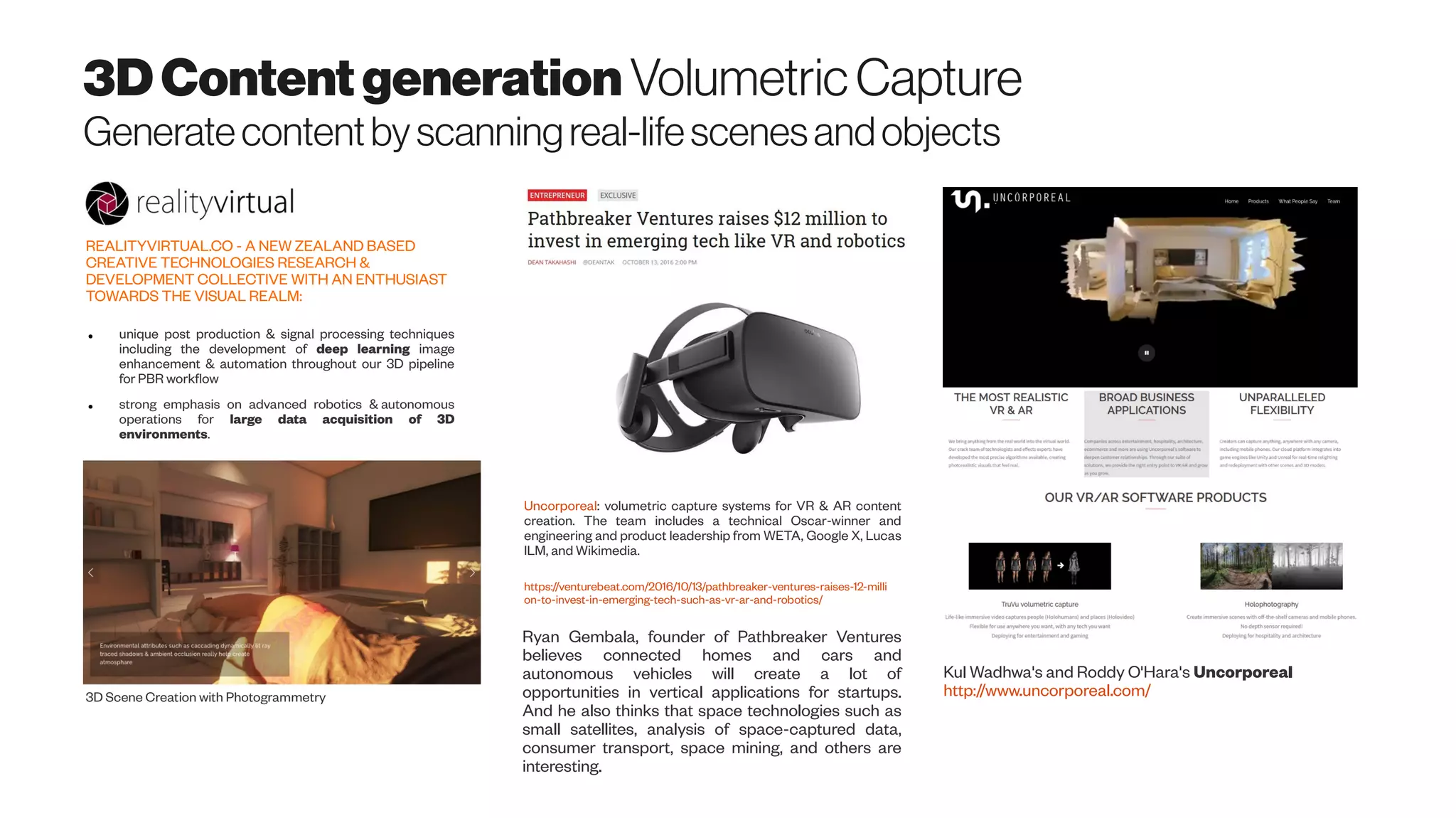 3DContentgeneration VolumetricCapture
Generatecontentbyscanningreal-lifescenesandobjects
Kul Wadhwa's and Roddy O'Hara's Uncorporeal
http://www.uncorporeal.com/
Uncorporeal: volumetric capture systems for VR & AR content
creation. The team includes a technical Oscar-winner and
engineering and product leadership from WETA, Google X, Lucas
ILM, and Wikimedia.
https://venturebeat.com/2016/10/13/pathbreaker-ventures-raises-12-milli
on-to-invest-in-emerging-tech-such-as-vr-ar-and-robotics/
Ryan Gembala, founder of Pathbreaker Ventures
believes connected homes and cars and
autonomous vehicles will create a lot of
opportunities in vertical applications for startups.
And he also thinks that space technologies such as
small satellites, analysis of space-captured data,
consumer transport, space mining, and others are
interesting.
REALITYVIRTUAL.CO - A NEW ZEALAND BASED
CREATIVE TECHNOLOGIES RESEARCH &
DEVELOPMENT COLLECTIVE WITH AN ENTHUSIAST
TOWARDS THE VISUAL REALM:
● unique post production & signal processing techniques
including the development of deep learning image
enhancement & automation throughout our 3D pipeline
for PBR workflow
● strong emphasis on advanced robotics & autonomous
operations for large data acquisition of 3D
environments.
3D Scene Creation with Photogrammetry
 