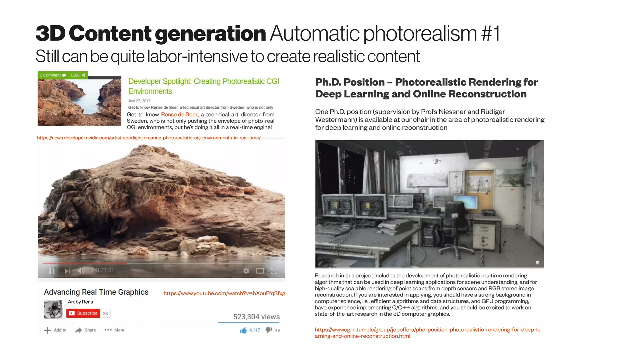 3DContentgeneration Automaticphotorealism#1
Stillcanbequitelabor-intensivetocreaterealisticcontent
Get to know Rense de Boer, a technical art director from
Sweden, who is not only pushing the envelope of photo-real
CGI environments, but he’s doing it all in a real-time engine!
Art by Rens
https://news.developer.nvidia.com/artist-spotlight-creating-photorealistic-cgi-environments-in-real-time/
https://www.youtube.com/watch?v=bXouFfqSfxg
One Ph.D. position (supervision by Profs Niessner and Rüdiger
Westermann) is available at our chair in the area of photorealistic rendering
for deep learning and online reconstruction
Research in this project includes the development of photorealistic realtime rendering
algorithms that can be used in deep learning applications for scene understanding, and for
high-quality scalable rendering of point scans from depth sensors and RGB stereo image
reconstruction. If you are interested in applying, you should have a strong background in
computer science, i.e., efficient algorithms and data structures, and GPU programming,
have experience implementing C/C++ algorithms, and you should be excited to work on
state-of-the-art research in the 3D computer graphics.
https://wwwcg.in.tum.de/group/joboffers/phd-position-photorealistic-rendering-for-deep-le
arning-and-online-reconstruction.html
Ph.D. Position – Photorealistic Rendering for
Deep Learning and Online Reconstruction
 