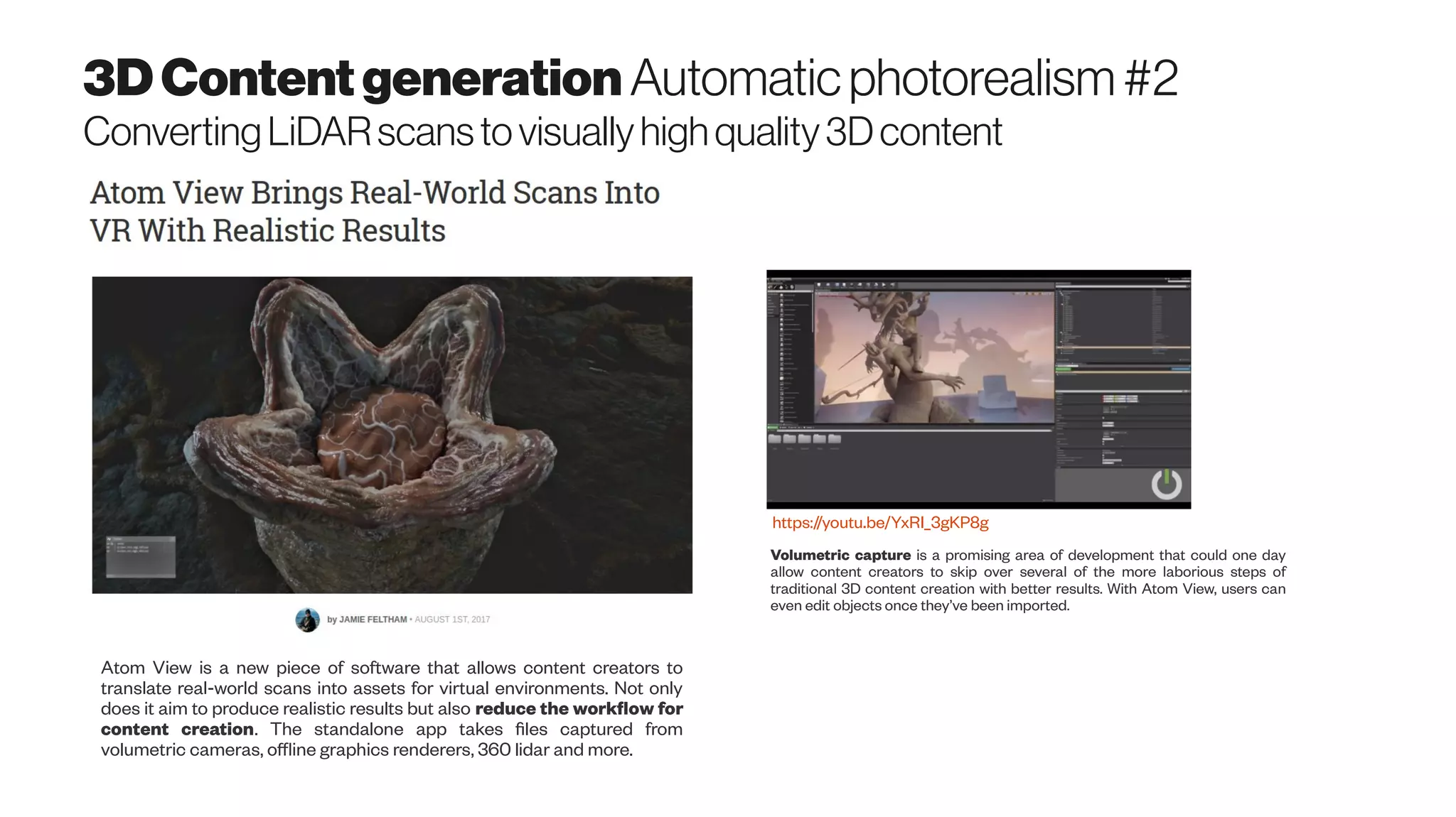 3DContentgeneration Automaticphotorealism#2
ConvertingLiDARscanstovisuallyhighquality3Dcontent
Atom View is a new piece of software that allows content creators to
translate real-world scans into assets for virtual environments. Not only
does it aim to produce realistic results but also reduce the workflow for
content creation. The standalone app takes files captured from
volumetric cameras, offline graphics renderers, 360 lidar and more.
Volumetric capture is a promising area of development that could one day
allow content creators to skip over several of the more laborious steps of
traditional 3D content creation with better results. With Atom View, users can
even edit objects once they’ve been imported.
https://youtu.be/YxRI_3gKP8g
 