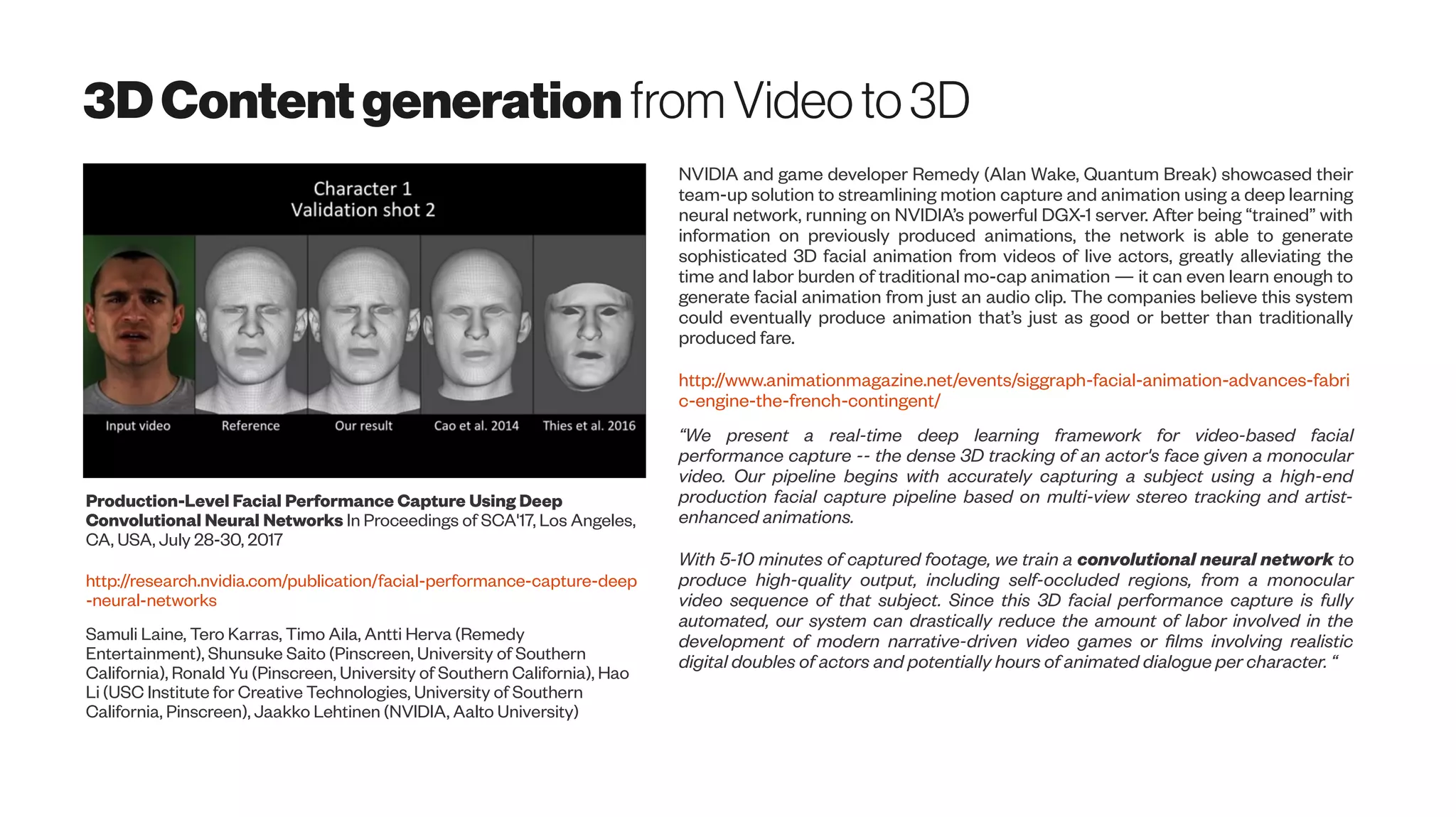3DContentgeneration from Videoto3D
Production-Level Facial Performance Capture Using Deep
Convolutional Neural Networks In Proceedings of SCA'17, Los Angeles,
CA, USA, July 28-30, 2017
http://research.nvidia.com/publication/facial-performance-capture-deep
-neural-networks
Samuli Laine, Tero Karras, Timo Aila, Antti Herva (Remedy
Entertainment), Shunsuke Saito (Pinscreen, University of Southern
California), Ronald Yu (Pinscreen, University of Southern California), Hao
Li (USC Institute for Creative Technologies, University of Southern
California, Pinscreen), Jaakko Lehtinen (NVIDIA, Aalto University)
NVIDIA and game developer Remedy (Alan Wake, Quantum Break) showcased their
team-up solution to streamlining motion capture and animation using a deep learning
neural network, running on NVIDIA’s powerful DGX-1 server. After being “trained” with
information on previously produced animations, the network is able to generate
sophisticated 3D facial animation from videos of live actors, greatly alleviating the
time and labor burden of traditional mo-cap animation — it can even learn enough to
generate facial animation from just an audio clip. The companies believe this system
could eventually produce animation that’s just as good or better than traditionally
produced fare.
http://www.animationmagazine.net/events/siggraph-facial-animation-advances-fabri
c-engine-the-french-contingent/
“We present a real-time deep learning framework for video-based facial
performance capture -- the dense 3D tracking of an actor's face given a monocular
video. Our pipeline begins with accurately capturing a subject using a high-end
production facial capture pipeline based on multi-view stereo tracking and artist-
enhanced animations.
With 5-10 minutes of captured footage, we train a convolutional neural network to
produce high-quality output, including self-occluded regions, from a monocular
video sequence of that subject. Since this 3D facial performance capture is fully
automated, our system can drastically reduce the amount of labor involved in the
development of modern narrative-driven video games or films involving realistic
digital doubles of actors and potentially hours of animated dialogue per character. “
 