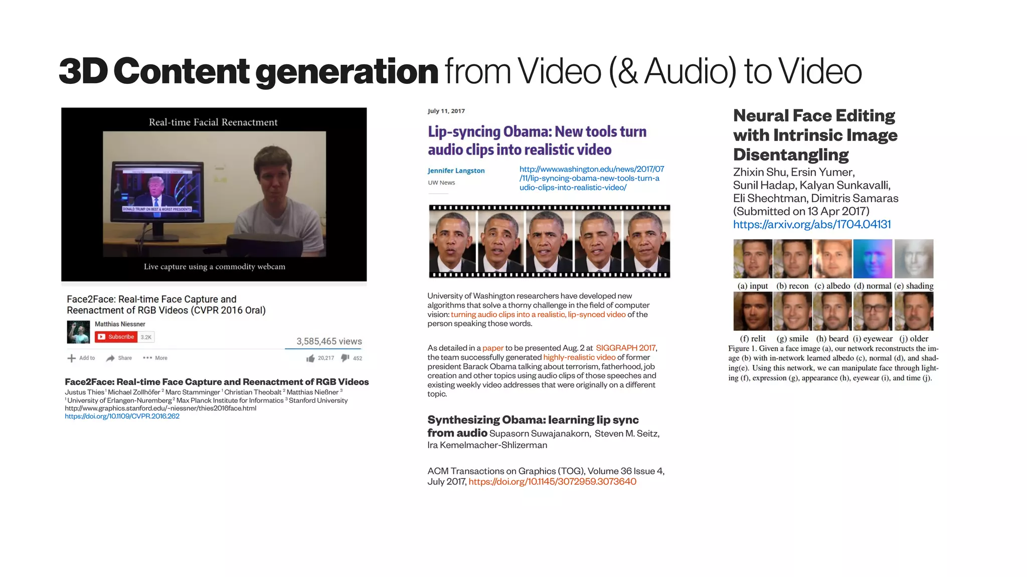 3DContentgeneration from Video(&Audio) toVideo
Face2Face: Real-time Face Capture and Reenactment of RGB Videos
Justus Thies1
Michael Zollhöfer 2
Marc Stamminger 1
Christian Theobalt 2
Matthias Nießner 3
1
University of Erlangen-Nuremberg2
Max Planck Institute for Informatics 3
Stanford University
http://www.graphics.stanford.edu/~niessner/thies2016face.html
https://doi.org/10.1109/CVPR.2016.262
Neural Face Editing
with Intrinsic Image
Disentangling
Zhixin Shu, Ersin Yumer,
Sunil Hadap, Kalyan Sunkavalli,
Eli Shechtman, Dimitris Samaras
(Submitted on 13 Apr 2017)
https://arxiv.org/abs/1704.04131
University of Washington researchers have developed new
algorithms that solve a thorny challenge in the field of computer
vision: turning audio clips into a realistic, lip-synced video of the
person speaking those words.
As detailed in a paper to be presented Aug. 2 at SIGGRAPH 2017,
the team successfully generated highly-realistic video of former
president Barack Obama talking about terrorism, fatherhood, job
creation and other topics using audio clips of those speeches and
existing weekly video addresses that were originally on a different
topic.
Synthesizing Obama: learning lip sync
from audioSupasorn Suwajanakorn, Steven M. Seitz,
Ira Kemelmacher-Shlizerman
ACM Transactions on Graphics (TOG), Volume 36 Issue 4,
July 2017, https://doi.org/10.1145/3072959.3073640
http://www.washington.edu/news/2017/07
/11/lip-syncing-obama-new-tools-turn-a
udio-clips-into-realistic-video/
 