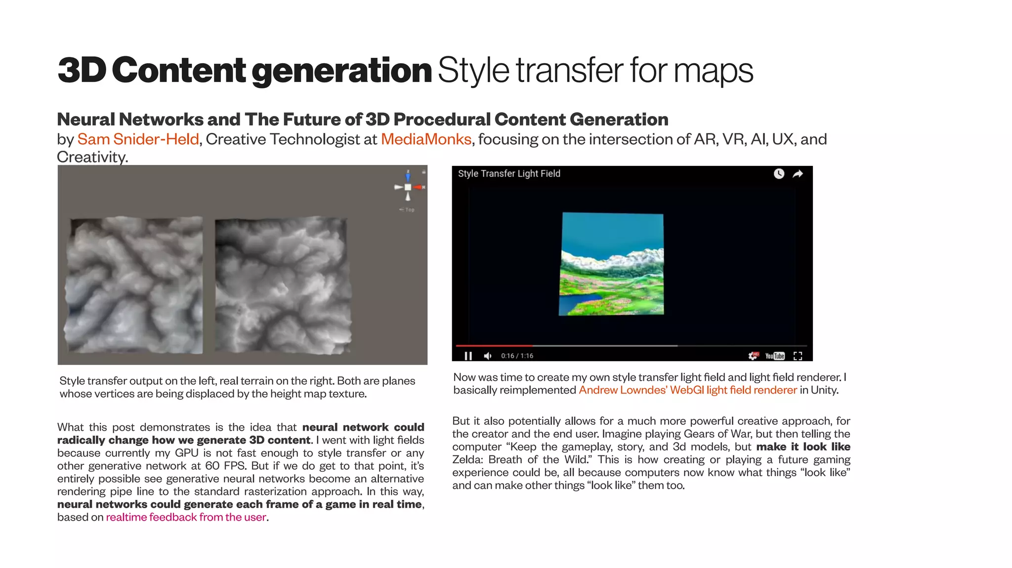 3DContentgeneration Styletransfer formaps
Neural Networks and The Future of 3D Procedural Content Generation
by Sam Snider-Held, Creative Technologist at MediaMonks, focusing on the intersection of AR, VR, AI, UX, and
Style transfer output on the left, real terrain on the right. Both are planes
whose vertices are being displaced by the height map texture.
Now was time to create my own style transfer light field and light field renderer. I
basically reimplemented Andrew Lowndes’ WebGl light field renderer in Unity.
What this post demonstrates is the idea that neural network could
radically change how we generate 3D content. I went with light fields
because currently my GPU is not fast enough to style transfer or any
other generative network at 60 FPS. But if we do get to that point, it’s
entirely possible see generative neural networks become an alternative
rendering pipe line to the standard rasterization approach. In this way,
neural networks could generate each frame of a game in real time,
based on realtime feedback from the user.
But it also potentially allows for a much more powerful creative approach, for
the creator and the end user. Imagine playing Gears of War, but then telling the
computer “Keep the gameplay, story, and 3d models, but make it look like
Zelda: Breath of the Wild.” This is how creating or playing a future gaming
experience could be, all because computers now know what things “look like”
and can make other things “look like” them too.
 