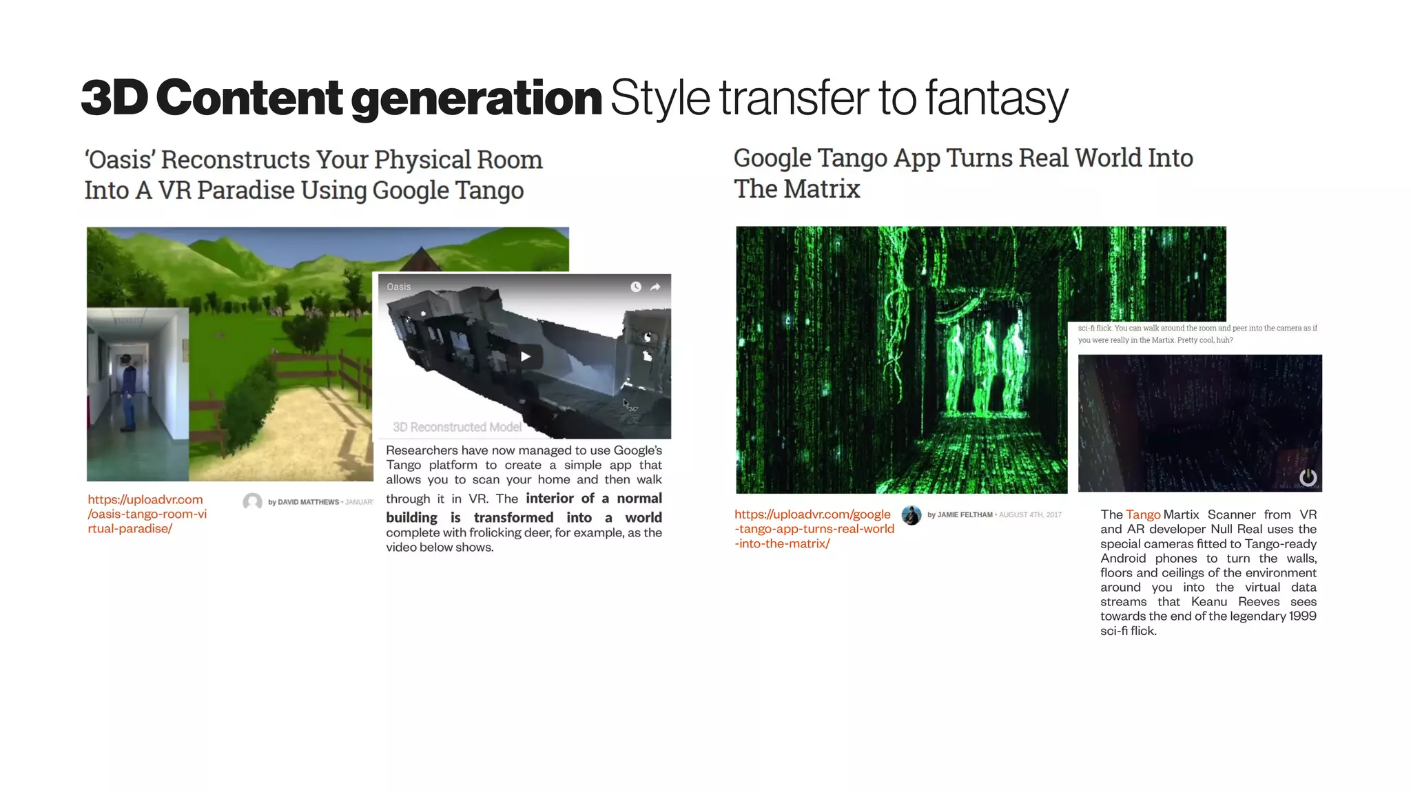 3DContentgeneration Styletransfer tofantasy
https://uploadvr.com/google
-tango-app-turns-real-world
-into-the-matrix/
The Tango Martix Scanner from VR
and AR developer Null Real uses the
special cameras fitted to Tango-ready
Android phones to turn the walls,
floors and ceilings of the environment
around you into the virtual data
streams that Keanu Reeves sees
towards the end of the legendary 1999
sci-fi flick.
 