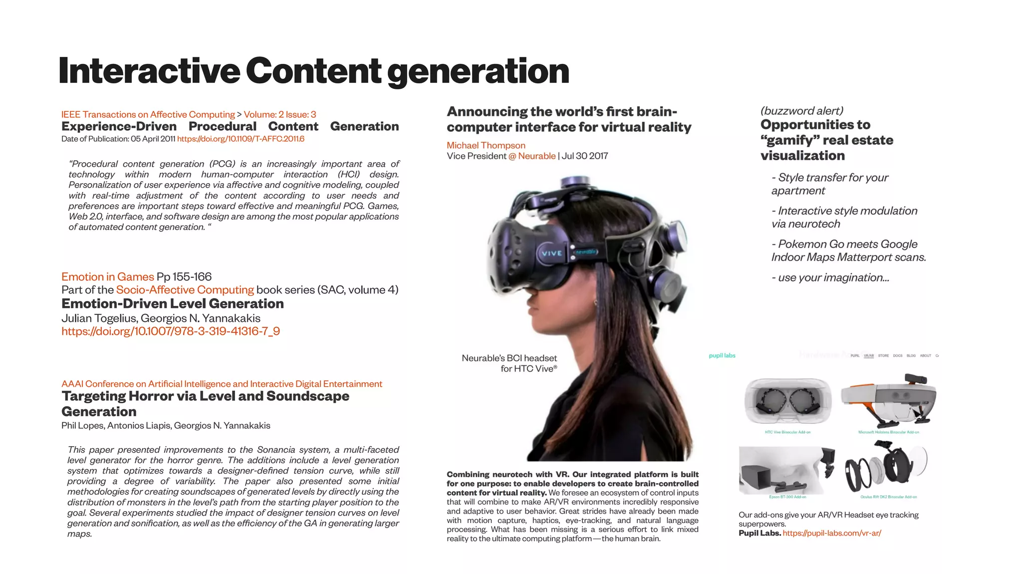 InteractiveContentgeneration
IEEE Transactions on Affective Computing > Volume: 2 Issue: 3
Experience-Driven Procedural Content Generation
Date of Publication: 05 April 2011 https://doi.org/10.1109/T-AFFC.2011.6
“Procedural content generation (PCG) is an increasingly important area of
technology within modern human-computer interaction (HCI) design.
Personalization of user experience via affective and cognitive modeling, coupled
with real-time adjustment of the content according to user needs and
preferences are important steps toward effective and meaningful PCG. Games,
Web 2.0, interface, and software design are among the most popular applications
of automated content generation. “
Emotion in Games Pp 155-166
Part of the Socio-Affective Computing book series (SAC, volume 4)
Emotion-Driven Level Generation
Julian Togelius, Georgios N. Yannakakis
https://doi.org/10.1007/978-3-319-41316-7_9
AAAI Conference on Artificial Intelligence and Interactive Digital Entertainment
Targeting Horror via Level and Soundscape
Generation
Phil Lopes, Antonios Liapis, Georgios N. Yannakakis
This paper presented improvements to the Sonancia system, a multi-faceted
level generator for the horror genre. The additions include a level generation
system that optimizes towards a designer-defined tension curve, while still
providing a degree of variability. The paper also presented some initial
methodologies for creating soundscapes of generated levels by directly using the
distribution of monsters in the level’s path from the starting player position to the
goal. Several experiments studied the impact of designer tension curves on level
generation and sonification, as well as the efficiency of the GA in generating larger
maps.
and adaptive to user behavior. Great strides have already been made
with motion capture, haptics, eye-tracking, and natural language
processing. What has been missing is a serious effort to link mixed
reality to the ultimate computing platform—the human brain.
Our add-ons give your AR/VR Headset eye tracking
superpowers.
Pupil Labs. https://pupil-labs.com/vr-ar/
 