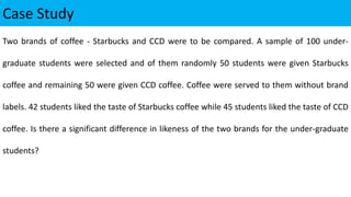 Case Study
Two brands of coffee - Starbucks and CCD were to be compared. A sample of 100 under-
graduate students were selected and of them randomly 50 students were given Starbucks
coffee and remaining 50 were given CCD coffee. Coffee were served to them without brand
labels. 42 students liked the taste of Starbucks coffee while 45 students liked the taste of CCD
coffee. Is there a significant difference in likeness of the two brands for the under-graduate
students?
 