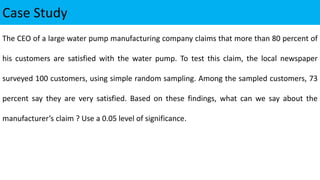 Case Study
The CEO of a large water pump manufacturing company claims that more than 80 percent of
his customers are satisfied with the water pump. To test this claim, the local newspaper
surveyed 100 customers, using simple random sampling. Among the sampled customers, 73
percent say they are very satisfied. Based on these findings, what can we say about the
manufacturer’s claim ? Use a 0.05 level of significance.
 