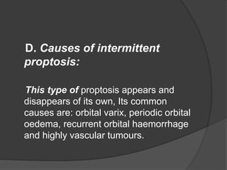 D. Causes of intermittent 
proptosis: 
This type of proptosis appears and 
disappears of its own, Its common 
causes are: orbital varix, periodic orbital 
oedema, recurrent orbital haemorrhage 
and highly vascular tumours. 
 