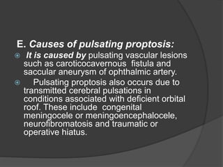 E. Causes of pulsating proptosis: 
 It is caused by pulsating vascular lesions 
such as caroticocavernous fistula and 
saccular aneurysm of ophthalmic artery. 
 Pulsating proptosis also occurs due to 
transmitted cerebral pulsations in 
conditions associated with deficient orbital 
roof. These include congenital 
meningocele or meningoencephalocele, 
neurofibromatosis and traumatic or 
operative hiatus. 
 