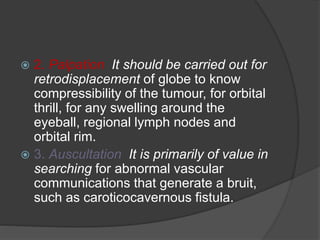  2. Palpation It should be carried out for 
retrodisplacement of globe to know 
compressibility of the tumour, for orbital 
thrill, for any swelling around the 
eyeball, regional lymph nodes and 
orbital rim. 
 3. Auscultation It is primarily of value in 
searching for abnormal vascular 
communications that generate a bruit, 
such as caroticocavernous fistula. 
 