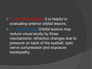  4. Transillumination. It is helpful in 
evaluating anterior orbital lesions. 
 5. Visual acuity. Orbital lesions may 
reduce visual acuity by three 
mechanisms: refractive changes due to 
pressure on back of the eyeball, optic 
nerve compression and exposure 
keratopathy. 
 