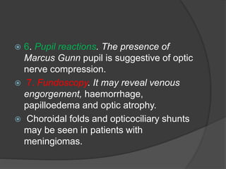  6. Pupil reactions. The presence of 
Marcus Gunn pupil is suggestive of optic 
nerve compression. 
 7. Fundoscopy. It may reveal venous 
engorgement, haemorrhage, 
papilloedema and optic atrophy. 
 Choroidal folds and opticociliary shunts 
may be seen in patients with 
meningiomas. 
 