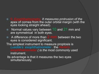  9. Exophthalmometry It measures protrusion of the 
apex of cornea from the outer orbital margin (with the 
eyes looking straight ahead). 
 Normal values vary between 10 and 21 mm and 
are symmetrical in both eyes. 
 A difference of more than 2 mm between the two 
eyes is considered significant. 
The simplest instrument to measure proptosis is 
Luedde’s exophthalmometer . the Hertel’s 
exophthalmometer ( is the most commonly used 
instrument. 
Its advantage is that it measures the two eyes 
simultaneously. 
 