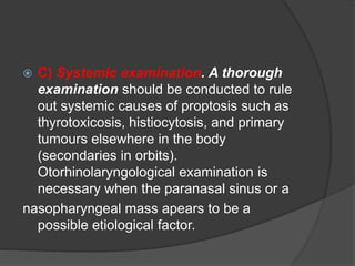  C) Systemic examination. A thorough 
examination should be conducted to rule 
out systemic causes of proptosis such as 
thyrotoxicosis, histiocytosis, and primary 
tumours elsewhere in the body 
(secondaries in orbits). 
Otorhinolaryngological examination is 
necessary when the paranasal sinus or a 
nasopharyngeal mass apears to be a 
possible etiological factor. 
 