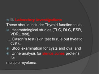  II. Laboratory investigations 
These should include: Thyroid function tests, 
 Haematological studies (TLC, DLC, ESR, 
VDRL test), 
…. Casoni’s test (skin test to rule out hydatid 
cyst),. 
 Stool examination for cysts and ova, and 
 Urine analysis for Bence Jones proteins 
for 
multiple myeloma. 
 