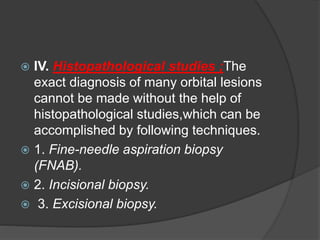 IV. Histopathological studies ;The 
exact diagnosis of many orbital lesions 
cannot be made without the help of 
histopathological studies,which can be 
accomplished by following techniques. 
 1. Fine-needle aspiration biopsy 
(FNAB). 
 2. Incisional biopsy. 
 3. Excisional biopsy. 
 
