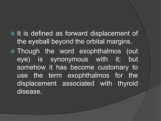  It is defined as forward displacement of 
the eyeball beyond the orbital margins. 
 Though the word exophthalmos (out 
eye) is synonymous with it; but 
somehow it has become customary to 
use the term exophthalmos for the 
displacement associated with thyroid 
disease. 
 
