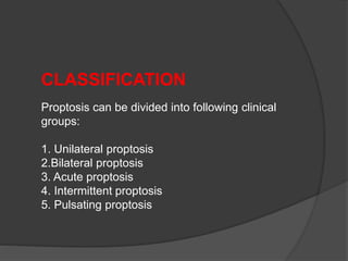 CLASSIFICATION 
Proptosis can be divided into following clinical 
groups: 
1. Unilateral proptosis 
2.Bilateral proptosis 
3. Acute proptosis 
4. Intermittent proptosis 
5. Pulsating proptosis 
 