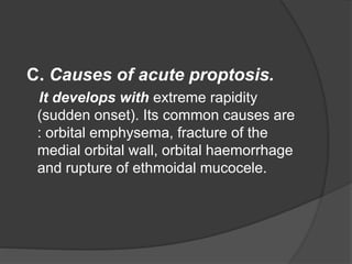 C. Causes of acute proptosis. 
It develops with extreme rapidity 
(sudden onset). Its common causes are 
: orbital emphysema, fracture of the 
medial orbital wall, orbital haemorrhage 
and rupture of ethmoidal mucocele. 
 