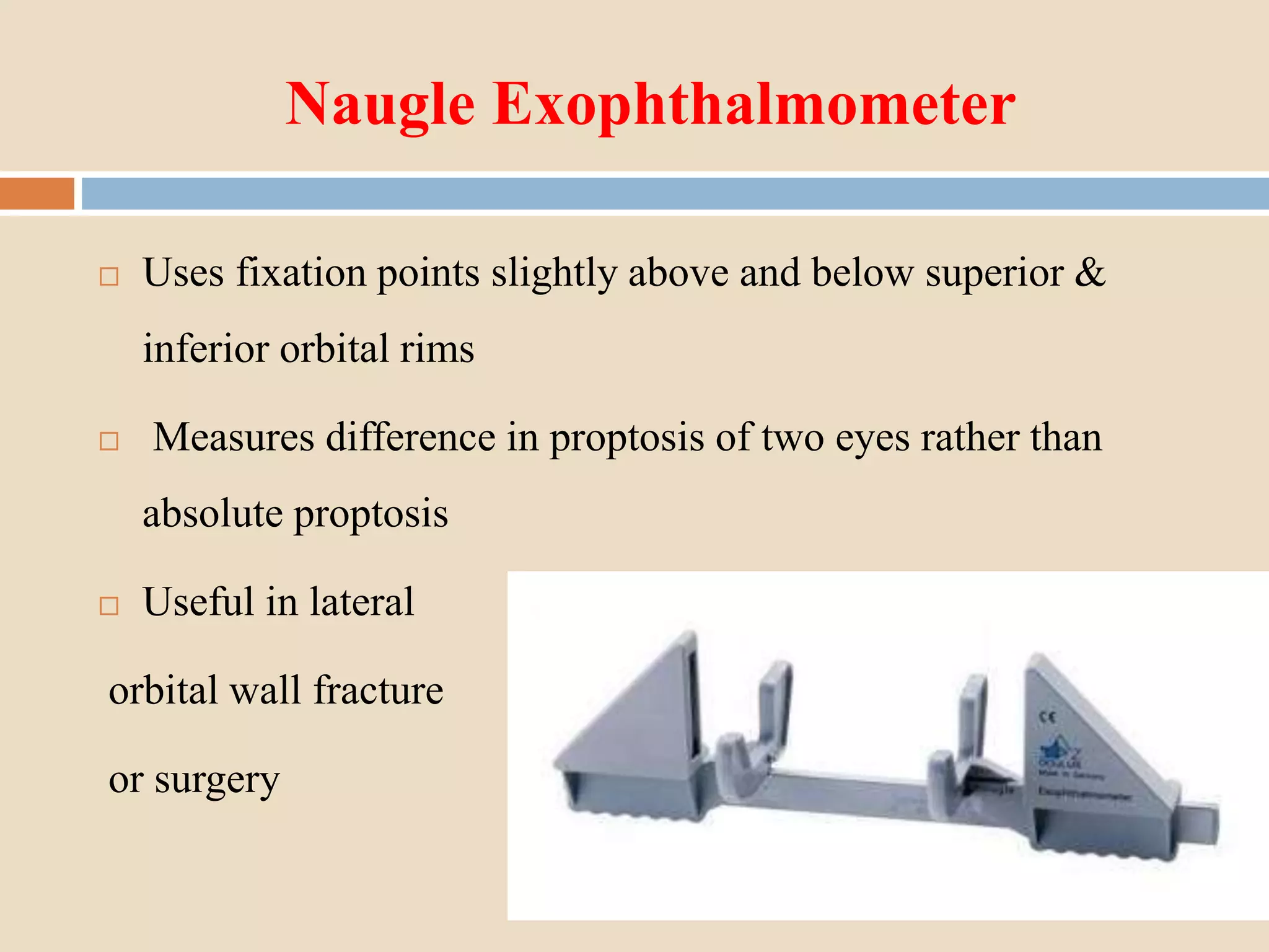 Naugle Exophthalmometer
 Uses fixation points slightly above and below superior &
inferior orbital rims
 Measures difference in proptosis of two eyes rather than
absolute proptosis
 Useful in lateral
orbital wall fracture
or surgery
 