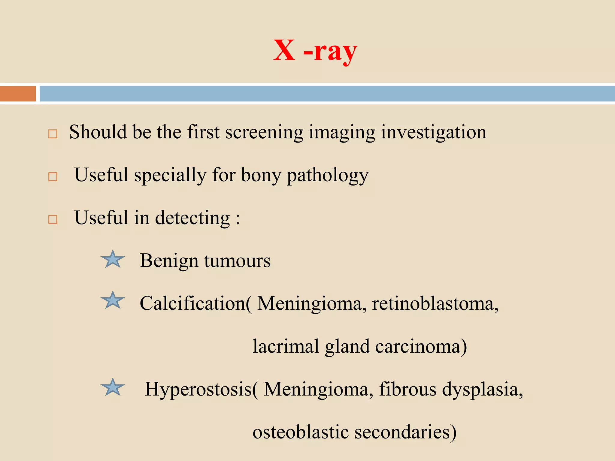 X -ray
 Should be the first screening imaging investigation
 Useful specially for bony pathology
 Useful in detecting :
Benign tumours
Calcification( Meningioma, retinoblastoma,
lacrimal gland carcinoma)
Hyperostosis( Meningioma, fibrous dysplasia,
osteoblastic secondaries)
 